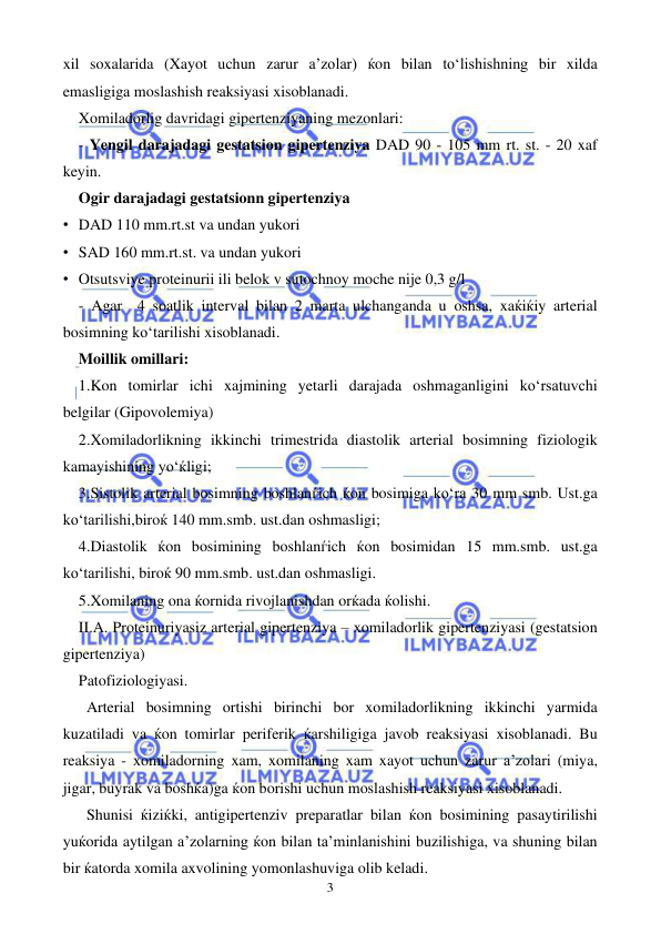  
 
3 
xil soxalarida (Xayot uchun zarur a’zolar) ќon bilan to‘lishishning bir xilda 
emasligiga moslashish reaksiyasi xisoblanadi.  
Xomiladorlig davridagi gipertenziyaning mezonlari: 
 - Yengil darajadagi gestatsion gipertenziya DAD 90 - 105 mm rt. st. - 20 xaf 
keyin.  
Ogir darajadagi gestatsionn gipertenziya 
• DAD 110 mm.rt.st va undan yukori 
• SAD 160 mm.rt.st. va undan yukori 
• Otsutsviye proteinurii ili belok v sutochnoy moche nije 0,3 g/l 
 - Agar  4 soatlik interval bilan 2 marta ulchanganda u oshsa, xaќiќiy arterial 
bosimning ko‘tarilishi xisoblanadi. 
Moillik omillari: 
1.Kon tomirlar ichi xajmining yetarli darajada oshmaganligini ko‘rsatuvchi 
belgilar (Gipovolemiya) 
2.Xomiladorlikning ikkinchi trimestrida diastolik arterial bosimning fiziologik 
kamayishining yo‘ќligi; 
3.Sistolik arterial bosimning boshlanѓich ќon bosimiga ko‘ra 30 mm smb. Ust.ga 
ko‘tarilishi,biroќ 140 mm.smb. ust.dan oshmasligi; 
4.Diastolik ќon bosimining boshlanѓich ќon bosimidan 15 mm.smb. ust.ga 
ko‘tarilishi, biroќ 90 mm.smb. ust.dan oshmasligi. 
5.Xomilaning ona ќornida rivojlanishdan orќada ќolishi. 
II.A. Proteinuriyasiz arterial gipertenziya – xomiladorlik gipertenziyasi (gestatsion 
gipertenziya) 
Patofiziologiyasi. 
Arterial bosimning ortishi birinchi bor xomiladorlikning ikkinchi yarmida 
kuzatiladi va ќon tomirlar periferik ќarshiligiga javob reaksiyasi xisoblanadi. Bu 
reaksiya - xomiladorning xam, xomilaning xam xayot uchun zarur a’zolari (miya, 
jigar, buyrak va boshќa)ga ќon borishi uchun moslashish reaksiyasi xisoblanadi. 
Shunisi ќiziќki, antigipertenziv preparatlar bilan ќon bosimining pasaytirilishi 
yuќorida aytilgan a’zolarning ќon bilan ta’minlanishini buzilishiga, va shuning bilan 
bir ќatorda xomila axvolining yomonlashuviga olib keladi.  
