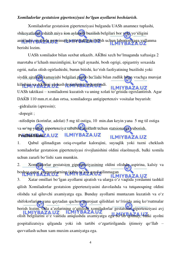  
 
4 
Xomiladorlar gestatsion gipertenziyasi bo‘lgan ayollarni boshќarish.  
Xomiladorlar gestatsion gipertenziyasi bulganda UASh anamnez tuplashi, 
shikoyatlarini eshitib miya ќon aylanish buzilish belgilari bor yoki yo‘ќligini 
aniќlashi, siydikda proteinuriya mavjudligini bilish uchun labortoriyaga yullanma 
berishi lozim. 
UASh xomilador bilan suxbat utkazib, AЌBni xech bo‘lmaganda xaftasiga 2 
marotaba o‘lchash muximligini, ko‘ngil aynashi, bosh ogrigi, epigastriy soxasida 
ogriќ, nafas olish ogirlashishi, burun bitishi, ko‘rish faoliyatining buzilishi yoki 
siydik ajralishi kamayishi belgilari paydo bo‘lishi bilan zudlik bilan vrachga murojat 
kilishini va AЌBini ulchash lozimligini tushuntiradi. 
UASh taktikasi – xomiladorni kuzatish va uning xolati to‘grisida ogoxlantirish. Agar 
DAЌB 110 mm.rt.st.dan ortsa, xomiladorga antigipertenziv vositalar buyurish: 
 -gidralazin (apressin); 
 -dopegit ; 
 -nifedipin (korinfar, adolat) 5 mg til ostiga, 10  min.dan keyin yana  5 mg til ostiga 
va so‘ng yuќori gipertenziya sababini aniќlash uchun statsionarga yuborish.  
 Profilaktikasi: 
1. 
Qabul qilinadigan oziq-ovqatlar kalorajini, suyuqlik yoki tuzni cheklash 
xomiladorlar gestatsion gipertenziyasi rivojlanishini oldini olaolmaydi, balki xomila 
uchun zararli bo‘lishi xam mumkin. 
2. 
Xomiladorlar gestatsion gipertenziyasining oldini olishda aspirina, kalsiy va 
boshqa qator  preparatlarning ijobiy ta’siri qayd qilinmagan 
3. 
Xatar omillari bo‘lgan ayollarni ajratish va ularga o‘z vaqtida yordamni tashkil 
qilish Xomiladorlar gestatsion gipertenziyasini davolashda va tutqanoqning oldini 
olishda xal qiluvchi axamiyatga ega. Bunday ayollarni muntazam kuzatish va o‘z 
shifokorlariga yana qaytadan qachon murojaat qilishlari to‘ѓrisida aniq ko‘rsatmalar 
berish lozim. Oila a’zolarining o‘qitilishi xomiladorlar gestatsion gipertenziyasi avj 
olish belgilarini o‘z vaќtida aniqlashda axamiyatga ega bo‘lib qolmay, balki ayolni 
gospitalizatsiya qilganda yoki ish tartibi o‘zgartirilganda ijtimoiy qo‘llab – 
quvvatlash uchun xam muxim axamiyatga ega.  
