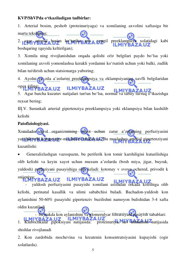  
 
5 
KVP/ShVPda o‘tkaziladigan tadbirlar: 
1. Arterial bosim, peshob (proteinuriyaga) va xomilaning axvolini xaftasiga bir 
marta tekshiring; 
2. agar arterial bosim ko‘tarilsa uni  yengil preeklampsiya xolatidagi kabi 
boshqaring (quyida keltirilgan); 
3. Xomila ning rivojlanishdan orqada qolishi oѓir belgilari paydo bo‘lsa yoki 
xomilaning axvoli yomonlashsa kerakli yordamni ko‘rsatish uchun yoki balki, zudlik 
bilan tuѓdirish uchun statsionarga yuboring; 
4. Ayolni va oila a’zolarini preeklampsiya va eklampsiyaning xavfli belgilaridan 
ogox ќiling; 
5. Agar barcha kuzatuv natijalari turѓun bo‘lsa, normal va tabiiy tuѓruq o‘tkazishga 
ruxsat bering;  
III.V. Surunkali arterial gipertenziya preeklampsiya yoki eklampsiya bilan kushilib 
kelishi  
Patofiziologiyasi. 
Xomilador ayol organizmining xayot uchun zarur a’zolarning perfuziyasini 
yaxshilovchi kompesator-moslashuv reaksiyasi. Bu moslashuv arterial gipertenziyani 
kuzatilishi:   
• 
Generalizlashgan vazospazm, bu periferik kon tomir karshiligini kutarilishiga 
olib kelishi va keyin xayot uchun muxum a’zolarda (bosh miya, jigar, buyrak, 
yuldosh) perfuziyani pasayishiga olib keladi: kotorыy v svoyu ochered, privodit k 
snijeniyu: 
       -  yuldosh perfuziyasini pasayishi xomilani usishdan orkada kolishiga olib 
kelishi, perinatal kasallik va ulimi sababchisi buladi. Bachadon-yuldosh kon 
aylanishini 50-60% pasayishi gipertenziv buzilishni namoyon bulishidan 3-4 xafta 
oldin kuzatiladi 
                -  buyrakda kon aylanishini va glomerulyar filtratsiyani pasayish sabablari:                   
1. Klubochkalar gipoksiyasi natijasida:  proteinuriya, suv ushlanishi natijasida 
shishlar rivojlanadi 
2. Kon zardobida mochevina va kreatenin konsentratsiyasini kupayishi (ogir 
xolatlarda). 
