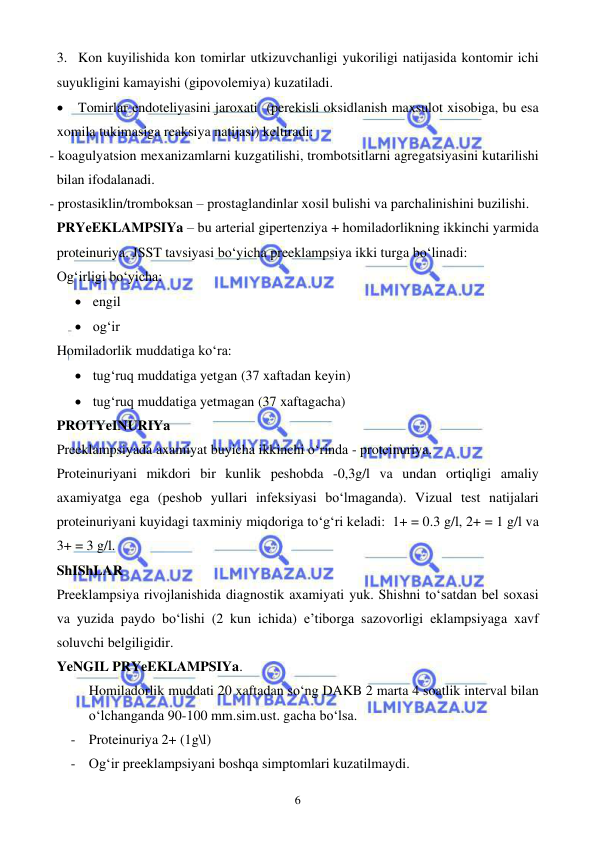  
 
6 
3. Kon kuyilishida kon tomirlar utkizuvchanligi yukoriligi natijasida kontomir ichi 
suyukligini kamayishi (gipovolemiya) kuzatiladi. 
• Tomirlar endoteliyasini jaroxati  (perekisli oksidlanish maxsulot xisobiga, bu esa 
xomila tukimasiga reaksiya natijasi) keltiradi: 
- koagulyatsion mexanizamlarni kuzgatilishi, trombotsitlarni agregatsiyasini kutarilishi 
bilan ifodalanadi.  
- prostasiklin/tromboksan – prostaglandinlar xosil bulishi va parchalinishini buzilishi.   
PRYeEKLAMPSIYa – bu arterial gipertenziya + homiladorlikning ikkinchi yarmida 
proteinuriya. JSST tavsiyasi bo‘yicha preeklampsiya ikki turga bo‘linadi: 
Og‘irligi bo‘yicha: 
• engil 
• og‘ir 
Homiladorlik muddatiga ko‘ra: 
• tug‘ruq muddatiga yetgan (37 xaftadan keyin) 
• tug‘ruq muddatiga yetmagan (37 xaftagacha) 
PROTYeINURIYa 
Preeklampsiyada axamiyat buyicha ikkinchi o‘rinda - proteinuriya. 
Proteinuriyani mikdori bir kunlik peshobda -0,3g/l va undan ortiqligi amaliy 
axamiyatga ega (peshob yullari infeksiyasi bo‘lmaganda). Vizual test natijalari 
proteinuriyani kuyidagi taxminiy miqdoriga to‘g‘ri keladi:  1+ = 0.3 g/l, 2+ = 1 g/l va 
3+ = 3 g/l. 
ShIShLAR  
Preeklampsiya rivojlanishida diagnostik axamiyati yuk. Shishni to‘satdan bel soxasi 
va yuzida paydo bo‘lishi (2 kun ichida) e’tiborga sazovorligi eklampsiyaga xavf 
soluvchi belgiligidir. 
YeNGIL PRYeEKLAMPSIYa. 
Homiladorlik muddati 20 xaftadan so‘ng DAKB 2 marta 4 soatlik interval bilan 
o‘lchanganda 90-100 mm.sim.ust. gacha bo‘lsa. 
- Proteinuriya 2+ (1g\l) 
- Og‘ir preeklampsiyani boshqa simptomlari kuzatilmaydi. 
