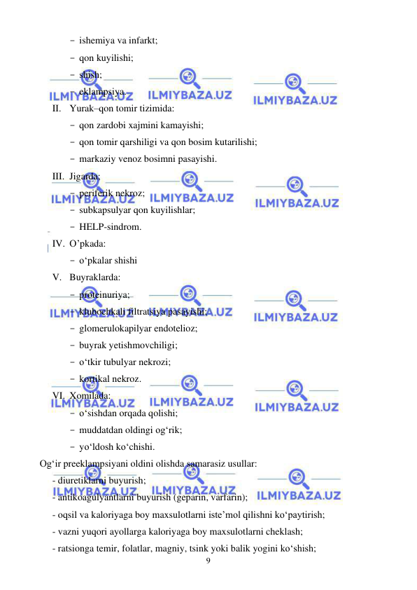  
 
9 
- ishemiya va infarkt; 
- qon kuyilishi; 
- shish; 
- eklampsiya. 
II. Yurak–qon tomir tizimida: 
- qon zardobi xajmini kamayishi; 
- qon tomir qarshiligi va qon bosim kutarilishi; 
- markaziy venoz bosimni pasayishi. 
III. Jigarda; 
- periferik nekroz; 
- subkapsulyar qon kuyilishlar; 
- HELP-sindrom. 
IV. O’pkada: 
- o‘pkalar shishi 
V. Buyraklarda: 
- proteinuriya; 
- klubochkali filtratsiya pasayishi; 
- glomerulokapilyar endotelioz; 
- buyrak yetishmovchiligi; 
- o‘tkir tubulyar nekrozi; 
- kortikal nekroz. 
VI. Xomilada: 
- o‘sishdan orqada qolishi; 
- muddatdan oldingi og‘rik; 
- yo‘ldosh ko‘chishi. 
Og‘ir preeklampsiyani oldini olishda samarasiz usullar: 
- diuretiklarni buyurish; 
- antikoagulyantlarni buyurish (geparin, varfarin); 
- oqsil va kaloriyaga boy maxsulotlarni iste’mol qilishni ko‘paytirish; 
- vazni yuqori ayollarga kaloriyaga boy maxsulotlarni cheklash; 
- ratsionga temir, folatlar, magniy, tsink yoki balik yogini ko‘shish; 
