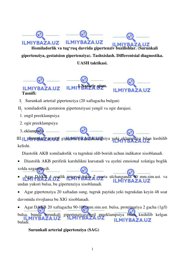  
 
1 
 
 
 
 
Homiladorlik va tugʻruq davrida gipertenziv buzilishlar. (Surunkali 
gipertenziya, gestatsion gipertenziya). Tashxislash. Differentsial diagnostika. 
UASH taktikasi. 
 
 
1 Nazariy qism. 
Tasnifi: 
I.  Surunkali arterial gipertenziya (20 xaftagacha bulgan) 
II. xomiladorlik gestatsion gipertenziyasi yengil va ogir darajasi. 
1. engil preeklampsiya 
2. ogir preeklampsiya 
3. eklampsiya 
III. 
Surunkali arterial gipertenziya preeklampsiya yoki eklampsiya bilan kushilib 
kelishi. 
Diastolik AKB xomiladorlik va tugrukni olib borish uchun indikator xisoblanadi. 
• Diastolik AKB perifirik karshilikni kursatadi va ayelni emoional xolatiga boglik 
xolda uzgarmaydi. 
• Agar DAKB 4 soatlik interval bilan 2 marta ulchanganda 90 mm.sim.ust. va 
undan yukori bulsa, bu gipertenziya xisoblanadi. 
• Agar gipertenziya 20 xaftadan sung, tugruk paytida yeki tugrukdan keyin 48 soat 
davomida rivojlansa bu XIG xisoblanadi. 
• Agar DAKB 20 xaftagacha 90-100 mm.sim.ust. bulsa, proteinuriya 2 gacha (1g/l) 
bulsa, bunda surunkali gipertenziyayengil preeklampsiya bilan kushilib kelgan 
buladi. 
      Surunkali arterial gipertenziya (SAG) 
