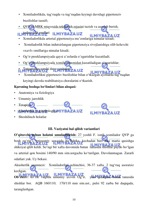  
 
10 
• Xomiladorlikda, tug‘ruqda va tug‘ruqdan keyingi davrdagi gipertenziv 
buzilishlar tasnifi; 
• QVP va MRK miqyosida tekshirish rejasini tuzish va asoslab berish, 
tashxislash usullari 
• Xomiladorlikda arterial gipertenziya me’zonlariga nimalar kiradi; 
•  Xomiladorlik bilan indutsirlangan gipertenziya rivojlanishiga olib keluvchi 
«xavf» omillariga nimalar kiradi; 
• Og‘ir preeklampsiyada qaysi a’zolarda o‘zgarishlar kuzatiladi; 
• Og‘ir preeklampsiyada xomila tomonidan kuzatiladigan o‘zgarishlar; 
• Tutqanoqqa qarshi davo vositalari; 
•  Xomiladorlikni gipertenziv buzilishlar bilan o‘tkazgan ayollarda tug‘ruqdan 
keyingi davrda reabilitatsiya choralarini o‘tkazish. 
Kursning boshqa bo‘limlari bilan aloqasi: 
• Anatomiya va fiziologiya 
• Umumiy jarrohlik 
• Terapiya 
• Akusherlik va ginekologiya 
• Shoshilinch holatlar  
 
III. Vaziyatni hal qilish variantlari 
O’qituvchi uchun holatni umulashtirish:  27 yoshli F. ismli xomilador QVP ga 
bosh og‘rig‘i, epigastriy soxasida bo‘lishika, kechadan beri ikki marta qusishga 
shikoyat qilib keldi. So‘ngi bir xafta davomida butun  tanasida shishlar paydo bo‘lgan 
va arterial qon bosimi 140/90 mm sim.ustgacha ko‘tarilgan. Davolanmagan. Zararli 
odatlari yuk. Uy bekasi.  
Akusherlik anamnezi:  Xomiladorligi uchinchisi, 36-37 xafta. 2 tug‘ruq asoratsiz 
kechgan. 
Ob’ektiv: ko‘rik vaqtida umumiy axvoli Og‘ir,  yuzi qizargan, butun tanasida 
shishlar bor.  AQB 160/110;  170/110 mm sim.ust., pulsi 92 zarba bir daqiqada, 
taranglashgan.  
