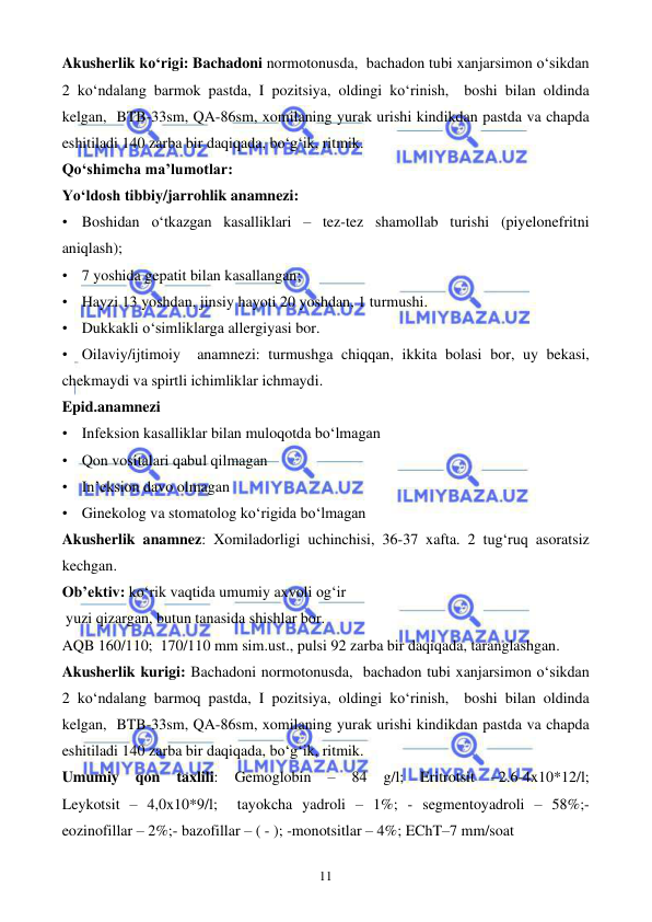  
 
11 
Akusherlik ko‘rigi: Bachadoni normotonusda,  bachadon tubi xanjarsimon o‘sikdan 
2 ko‘ndalang barmok pastda, I pozitsiya, oldingi ko‘rinish,  boshi bilan oldinda 
kelgan,  BTB-33sm, QA-86sm, xomilaning yurak urishi kindikdan pastda va chapda 
eshitiladi 140 zarba bir daqiqada, bo‘g‘ik, ritmik.   
Qo‘shimcha ma’lumotlar: 
Yo‘ldosh tibbiy/jarrohlik anamnezi:  
• Boshidan o‘tkazgan kasalliklari – tez-tez shamollab turishi (piyelonefritni 
aniqlash); 
• 7 yoshida gepatit bilan kasallangan; 
• Hayzi 13 yoshdan, jinsiy hayoti 20 yoshdan, 1 turmushi. 
• Dukkakli o‘simliklarga allergiyasi bor. 
• Oilaviy/ijtimoiy  anamnezi: turmushga chiqqan, ikkita bolasi bor, uy bekasi, 
chekmaydi va spirtli ichimliklar ichmaydi. 
Epid.anamnezi 
• Infeksion kasalliklar bilan muloqotda bo‘lmagan 
• Qon vositalari qabul qilmagan  
• In’eksion davo olmagan 
• Ginekolog va stomatolog ko‘rigida bo‘lmagan    
Akusherlik anamnez: Xomiladorligi uchinchisi, 36-37 xafta. 2 tug‘ruq asoratsiz 
kechgan. 
Ob’ektiv: ko‘rik vaqtida umumiy axvoli og‘ir 
 yuzi qizargan, butun tanasida shishlar bor.   
AQB 160/110;  170/110 mm sim.ust., pulsi 92 zarba bir daqiqada, taranglashgan.  
Akusherlik kurigi: Bachadoni normotonusda,  bachadon tubi xanjarsimon o‘sikdan 
2 ko‘ndalang barmoq pastda, I pozitsiya, oldingi ko‘rinish,  boshi bilan oldinda 
kelgan,  BTB-33sm, QA-86sm, xomilaning yurak urishi kindikdan pastda va chapda 
eshitiladi 140 zarba bir daqiqada, bo‘g‘ik, ritmik.   
Umumiy 
qon 
taxlili: 
Gemoglobin 
– 
84 
g/l; 
Eritrotsit 
–2.6-4x10*12/l;                 
Leykotsit – 4,0x10*9/l;  tayokcha yadroli – 1%; - segmentoyadroli – 58%;- 
eozinofillar – 2%;- bazofillar – ( - ); -monotsitlar – 4%; EChT–7 mm/soat 
