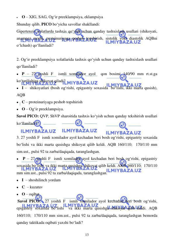  
 
13 
• 
O – XIG, SAG, Og‘ir preeklampsiya, eklampsiya 
Shunday qilib, PICO bo‘yicha savollar shakllandi: 
Gipertenziv xolatlarda tashxis qo‘yish uchun qanday tashxislash usullari (shikoyati, 
anamnez morbi, proteinuriyaga peshob topshirish, sistolik yoki diastolik AQBni 
o‘lchash) qo‘llaniladi?        
 
2. Og‘ir preeklampsiya xolatlarida tashxis qo‘yish uchun qanday tashxislash usullari 
qo‘llaniladi?        
⚫ P – 27 yoshli F  ismli xomilador ayol  qon bosimi 140/90 mm rt.st.ga 
ko‘tarilishiga shikoyat qiladi?  
⚫ I –  shikoyatlari (bosh og‘rishi, epigastriy soxasida  bo‘lishi, ikki marta qusish), 
AQB 
⚫ C – proteinuriyaga peshob topshirish 
⚫ O – Og‘ir preeklampsiya.  
Savol PICO: QVP, ShVP sharoitida tashxis ko‘yish uchun qanday tekshirish usullari 
ko‘llaniladi?        
 
3. 27 yoshli F  ismli xomilador ayol kechadan beri bosh og‘rishi, epigastriy soxasida 
bo‘lishi va ikki marta qusishga shikoyat qilib keldi. AQB 160/110;  170/110 mm 
sim.ust., pulsi 92 ta zarba/daqiqada, taranglashgan.  
⚫ 
P – 27 yoshli F  ismli xomilador ayol kechadan beri bosh og‘rishi, epigastriy 
soxasida bo‘lishi va ikki marta qusishga shikoyat qilib keldi. AKB 160/110;  170/110 
mm sim.ust., pulsi 92 ta zarba/daqiqada, taranglashgan. 
⚫ I  – shoshilinch yordam  
⚫ C  – kuzatuv 
⚫ O – oqibat 
 Savol PICO:  27 yoshli F  ismli xomilador ayol kechadan beri bosh og‘rishi, 
epigastriy soxasida bo‘lishi  va ikki marta qusishga shikoyat qilib keldi. AQB 
160/110;  170/110 mm sim.ust., pulsi 92 ta zarba/daqiqada, taranglashgan bemorda 
qanday taktikada oqibati yaxshi bo‘ladi? 
 
