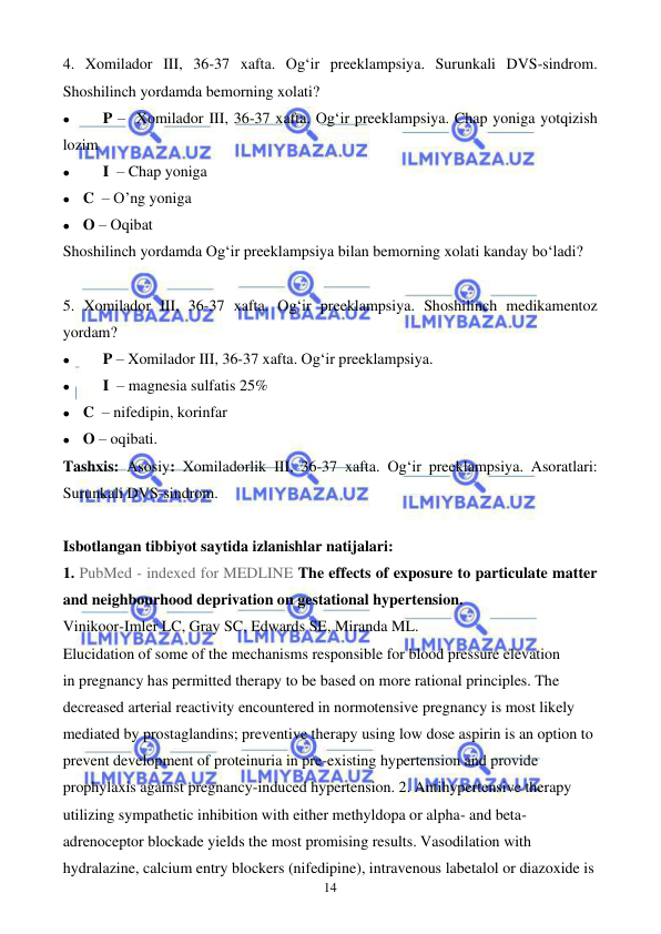  
 
14 
4. Xomilador III, 36-37 xafta. Og‘ir preeklampsiya. Surunkali DVS-sindrom. 
Shoshilinch yordamda bemorning xolati? 
⚫ 
P –  Xomilador III, 36-37 xafta. Og‘ir preeklampsiya. Chap yoniga yotqizish 
lozim 
⚫ 
I  – Chap yoniga 
⚫ C  – O’ng yoniga 
⚫ O – Oqibat 
Shoshilinch yordamda Og‘ir preeklampsiya bilan bemorning xolati kanday bo‘ladi? 
 
5. Xomilador III, 36-37 xafta. Og‘ir preeklampsiya. Shoshilinch medikamentoz 
yordam? 
⚫ 
P – Xomilador III, 36-37 xafta. Og‘ir preeklampsiya. 
⚫ 
I  – magnesia sulfatis 25%  
⚫ C  – nifedipin, korinfar 
⚫ O – oqibati. 
Tashxis: Asosiy: Xomiladorlik III, 36-37 xafta. Og‘ir preeklampsiya. Asoratlari: 
Surunkali DVS-sindrom.  
 
Isbotlangan tibbiyot saytida izlanishlar natijalari: 
1. PubMed - indexed for MEDLINE The effects of exposure to particulate matter 
and neighbourhood deprivation on gestational hypertension. 
Vinikoor-Imler LC, Gray SC, Edwards SE, Miranda ML. 
Elucidation of some of the mechanisms responsible for blood pressure elevation 
in pregnancy has permitted therapy to be based on more rational principles. The 
decreased arterial reactivity encountered in normotensive pregnancy is most likely 
mediated by prostaglandins; preventive therapy using low dose aspirin is an option to 
prevent development of proteinuria in pre-existing hypertension and provide 
prophylaxis against pregnancy-induced hypertension. 2. Antihypertensive therapy 
utilizing sympathetic inhibition with either methyldopa or alpha- and beta-
adrenoceptor blockade yields the most promising results. Vasodilation with 
hydralazine, calcium entry blockers (nifedipine), intravenous labetalol or diazoxide is 
