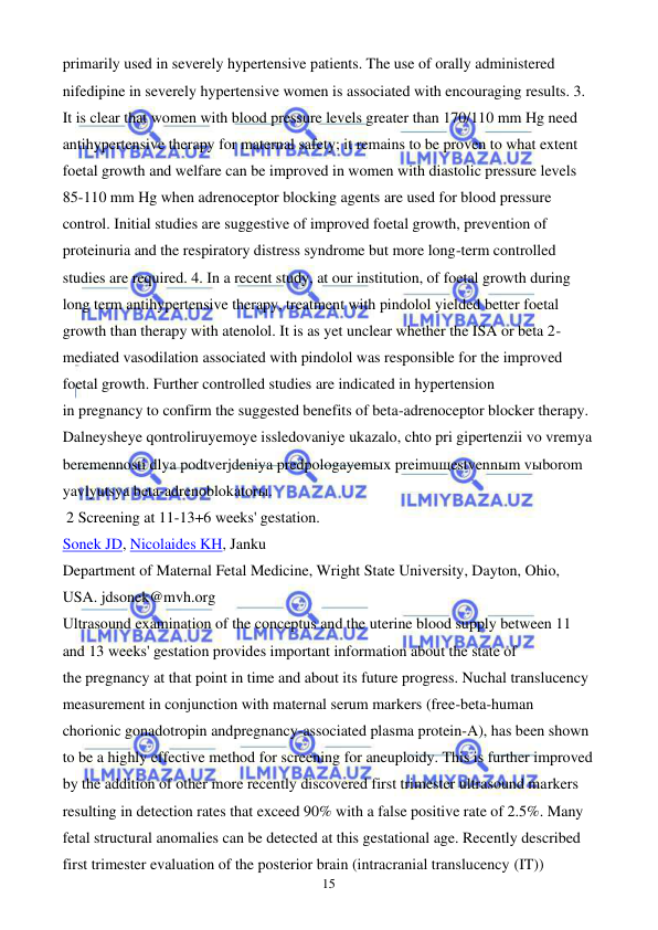  
 
15 
primarily used in severely hypertensive patients. The use of orally administered 
nifedipine in severely hypertensive women is associated with encouraging results. 3. 
It is clear that women with blood pressure levels greater than 170/110 mm Hg need 
antihypertensive therapy for maternal safety; it remains to be proven to what extent 
foetal growth and welfare can be improved in women with diastolic pressure levels 
85-110 mm Hg when adrenoceptor blocking agents are used for blood pressure 
control. Initial studies are suggestive of improved foetal growth, prevention of 
proteinuria and the respiratory distress syndrome but more long-term controlled 
studies are required. 4. In a recent study, at our institution, of foetal growth during 
long term antihypertensive therapy, treatment with pindolol yielded better foetal 
growth than therapy with atenolol. It is as yet unclear whether the ISA or beta 2-
mediated vasodilation associated with pindolol was responsible for the improved 
foetal growth. Further controlled studies are indicated in hypertension 
in pregnancy to confirm the suggested benefits of beta-adrenoceptor blocker therapy. 
Dalneysheye qontroliruyemoye issledovaniye ukazalo, chto pri gipertenzii vo vremya 
beremennosti dlya podtverjdeniya predpologayemыx preimuщestvennыm vыborom 
yavlyutsya beta-adrenoblokatorы. 
 2 Screening at 11-13+6 weeks' gestation. 
Sonek JD, Nicolaides KH, Janku 
Department of Maternal Fetal Medicine, Wright State University, Dayton, Ohio, 
USA. jdsonek@mvh.org 
Ultrasound examination of the conceptus and the uterine blood supply between 11 
and 13 weeks' gestation provides important information about the state of 
the pregnancy at that point in time and about its future progress. Nuchal translucency 
measurement in conjunction with maternal serum markers (free-beta-human 
chorionic gonadotropin andpregnancy-associated plasma protein-A), has been shown 
to be a highly effective method for screening for aneuploidy. This is further improved 
by the addition of other more recently discovered first trimester ultrasound markers 
resulting in detection rates that exceed 90% with a false positive rate of 2.5%. Many 
fetal structural anomalies can be detected at this gestational age. Recently described 
first trimester evaluation of the posterior brain (intracranial translucency (IT)) 
