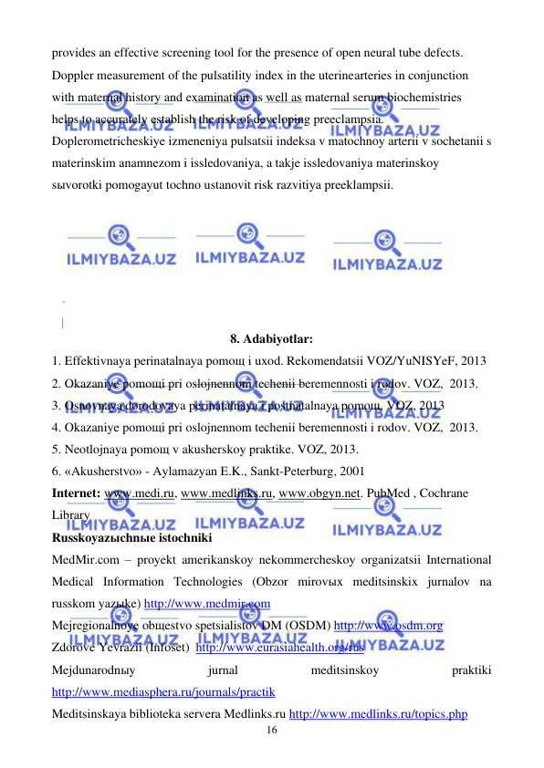  
 
16 
provides an effective screening tool for the presence of open neural tube defects. 
Doppler measurement of the pulsatility index in the uterinearteries in conjunction 
with maternal history and examination as well as maternal serum biochemistries 
helps to accurately establish the risk of developing preeclampsia. 
Doplerometricheskiye izmeneniya pulsatsii indeksa v matochnoy arterii v sochetanii s 
materinskim anamnezom i issledovaniya, a takje issledovaniya materinskoy 
sыvorotki pomogayut tochno ustanovit risk razvitiya preeklampsii. 
 
 
 
 
 
 
8. Adabiyotlar: 
1. Effektivnaya perinatalnaya pomoщ i uxod. Rekomendatsii VOZ/YuNISYeF, 2013 
2. Okazaniye pomoщi pri oslojnennom techenii beremennosti i rodov. VOZ,  2013.  
3. Osnovnaya dorodovaya perinatalnaya i postnatalnaya pomoщ. VOZ, 2013 
4. Okazaniye pomoщi pri oslojnennom techenii beremennosti i rodov. VOZ,  2013. 
5. Neotlojnaya pomoщ v akusherskoy praktike. VOZ, 2013. 
6. «Akusherstvo» - Aylamazyan E.K., Sankt-Peterburg, 2001 
Internet: www.medi.ru, www.medlinks.ru, www.obgyn.net. PubMed , Cochrane 
Library  
Russkoyazыchnыe istochniki 
MedMir.com – proyekt amerikanskoy nekommercheskoy organizatsii International 
Medical Information Technologies (Obzor mirovыx meditsinskix jurnalov na 
russkom yazыke) http://www.medmir.com 
Mejregionalnoye obщestvo spetsialistov DM (OSDM) http://www.osdm.org 
Zdorove Yevrazii (Infoset)  http://www.eurasiahealth.org/rus 
Mejdunarodnыy 
jurnal 
meditsinskoy 
praktiki 
http://www.mediasphera.ru/journals/practik 
Meditsinskaya biblioteka servera Medlinks.ru http://www.medlinks.ru/topics.php 
