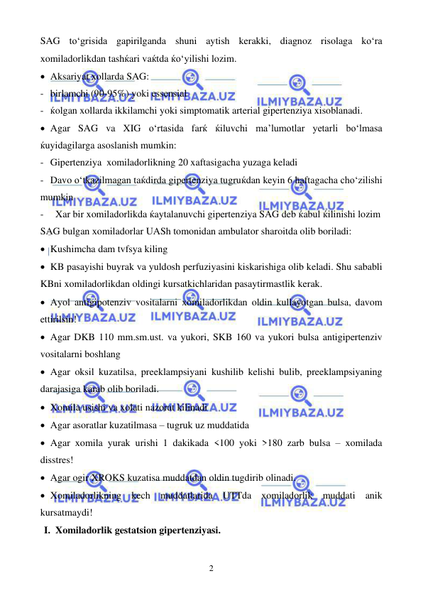  
 
2 
SAG to‘grisida gapirilganda shuni aytish kerakki, diagnoz risolaga ko‘ra 
xomiladorlikdan tashќari vaќtda ќo‘yilishi lozim.  
• Aksariyat xollarda SAG: 
- birlamchi (90-95%) yoki essensial 
- ќolgan xollarda ikkilamchi yoki simptomatik arterial gipertenziya xisoblanadi. 
• Agar SAG va XIG o‘rtasida farќ ќiluvchi ma’lumotlar yetarli bo‘lmasa 
ќuyidagilarga asoslanish mumkin: 
- Gipertenziya  xomiladorlikning 20 xaftasigacha yuzaga keladi 
- Davo o‘tkazilmagan taќdirda gipertenziya tugruќdan keyin 6 ћaftagacha cho‘zilishi 
mumkin 
- 
Xar bir xomiladorlikda ќaytalanuvchi gipertenziya SAG deb ќabul ќilinishi lozim 
SAG bulgan xomiladorlar UASh tomonidan ambulator sharoitda olib boriladi: 
• Kushimcha dam tvfsya kiling 
• KB pasayishi buyrak va yuldosh perfuziyasini kiskarishiga olib keladi. Shu sababli 
KBni xomiladorlikdan oldingi kursatkichlaridan pasaytirmastlik kerak. 
• Ayol antigipotenziv vositalarni xomiladorlikdan oldin kullayotgan bulsa, davom 
ettirilsin! 
• Agar DKB 110 mm.sm.ust. va yukori, SKB 160 va yukori bulsa antigipertenziv 
vositalarni boshlang  
• Agar oksil kuzatilsa, preeklampsiyani kushilib kelishi bulib, preeklampsiyaning 
darajasiga karab olib boriladi.  
• Xomila usishi va xolati nazorat kilinadi 
• Agar asoratlar kuzatilmasa – tugruk uz muddatida 
• Agar xomila yurak urishi 1 dakikada <100 yoki >180 zarb bulsa – xomilada 
disstres! 
• Agar ogir XROKS kuzatisa muddatdan oldin tugdirib olinadi. 
• Xomiladorlikning kech muddatlarida UTTda xomiladorlik muddati anik 
kursatmaydi!  
I. Xomiladorlik gestatsion gipertenziyasi. 
