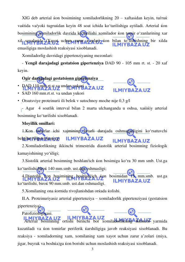  
 
3 
XIG deb arterial ќon bosimining xomiladorlikning 20 – xaftasidan keyin, tuѓruќ 
vaќtida va/yoki tugruќdan keyin 48 soat ichida ko‘tarilishiga aytiladi. Arterial ќon 
bosimining xomiladorlik davrida ko‘tarilishi xomilador ќon tomir o‘zanlarining xar 
xil soxalarida (Xayot uchun zarur a’zolar) ќon bilan to‘lishishning bir xilda 
emasligiga moslashish reaksiyasi xisoblanadi.  
Xomiladorlig davridagi gipertenziyaning mezonlari: 
 - Yengil darajadagi gestatsion gipertenziya DAD 90 - 105 mm rt. st. - 20 xaf 
keyin.  
Ogir darajadagi gestatsionn gipertenziya 
• DAD 110 mm.rt.st va undan yukori 
• SAD 160 mm.rt.st. va undan yukori 
• Otsutsviye proteinurii ili belok v sutochnoy moche nije 0,3 g/l 
 - Agar  4 soatlik interval bilan 2 marta ulchanganda u oshsa, xaќiќiy arterial 
bosimning ko‘tarilishi xisoblanadi. 
Moyillik omillari: 
1.Kon tomirlar ichi xajmining yetarli darajada oshmaganligini ko‘rsatuvchi 
belgilar (Gipovolemiya) 
2.Xomiladorlikning ikkinchi trimestrida diastolik arterial bosimning fiziologik 
kamayishining yo‘ќligi; 
3.Sistolik arterial bosimning boshlanѓich ќon bosimiga ko‘ra 30 mm smb. Ust.ga 
ko‘tarilishi,biroќ 140 mm.smb. ust.dan oshmasligi; 
4.Diastolik ќon bosimining boshlanѓich ќon bosimidan 15 mm.smb. ust.ga 
ko‘tarilishi, biroќ 90 mm.smb. ust.dan oshmasligi. 
5.Xomilaning ona ќornida rivojlanishdan orќada ќolishi. 
II.A. Proteinuriyasiz arterial gipertenziya – xomiladorlik gipertenziyasi (gestatsion 
gipertenziya) 
Patofiziologiyasi. 
Arterial bosimning ortishi birinchi bor xomiladorlikning ikkinchi yarmida 
kuzatiladi va ќon tomirlar periferik ќarshiligiga javob reaksiyasi xisoblanadi. Bu 
reaksiya - xomiladorning xam, xomilaning xam xayot uchun zarur a’zolari (miya, 
jigar, buyrak va boshќa)ga ќon borishi uchun moslashish reaksiyasi xisoblanadi. 
