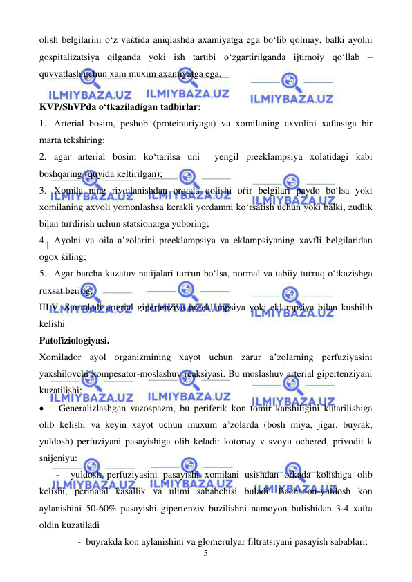  
 
5 
olish belgilarini o‘z vaќtida aniqlashda axamiyatga ega bo‘lib qolmay, balki ayolni 
gospitalizatsiya qilganda yoki ish tartibi o‘zgartirilganda ijtimoiy qo‘llab – 
quvvatlash uchun xam muxim axamiyatga ega.  
 
KVP/ShVPda o‘tkaziladigan tadbirlar: 
1. Arterial bosim, peshob (proteinuriyaga) va xomilaning axvolini xaftasiga bir 
marta tekshiring; 
2. agar arterial bosim ko‘tarilsa uni  yengil preeklampsiya xolatidagi kabi 
boshqaring (quyida keltirilgan); 
3. Xomila ning rivojlanishdan orqada qolishi oѓir belgilari paydo bo‘lsa yoki 
xomilaning axvoli yomonlashsa kerakli yordamni ko‘rsatish uchun yoki balki, zudlik 
bilan tuѓdirish uchun statsionarga yuboring; 
4. Ayolni va oila a’zolarini preeklampsiya va eklampsiyaning xavfli belgilaridan 
ogox ќiling; 
5. Agar barcha kuzatuv natijalari turѓun bo‘lsa, normal va tabiiy tuѓruq o‘tkazishga 
ruxsat bering;  
III.V. Surunkali arterial gipertenziya preeklampsiya yoki eklampsiya bilan kushilib 
kelishi  
Patofiziologiyasi. 
Xomilador ayol organizmining xayot uchun zarur a’zolarning perfuziyasini 
yaxshilovchi kompesator-moslashuv reaksiyasi. Bu moslashuv arterial gipertenziyani 
kuzatilishi:   
• 
Generalizlashgan vazospazm, bu periferik kon tomir karshiligini kutarilishiga 
olib kelishi va keyin xayot uchun muxum a’zolarda (bosh miya, jigar, buyrak, 
yuldosh) perfuziyani pasayishiga olib keladi: kotorыy v svoyu ochered, privodit k 
snijeniyu: 
       -  yuldosh perfuziyasini pasayishi xomilani usishdan orkada kolishiga olib 
kelishi, perinatal kasallik va ulimi sababchisi buladi. Bachadon-yuldosh kon 
aylanishini 50-60% pasayishi gipertenziv buzilishni namoyon bulishidan 3-4 xafta 
oldin kuzatiladi 
                -  buyrakda kon aylanishini va glomerulyar filtratsiyani pasayish sabablari:                   
