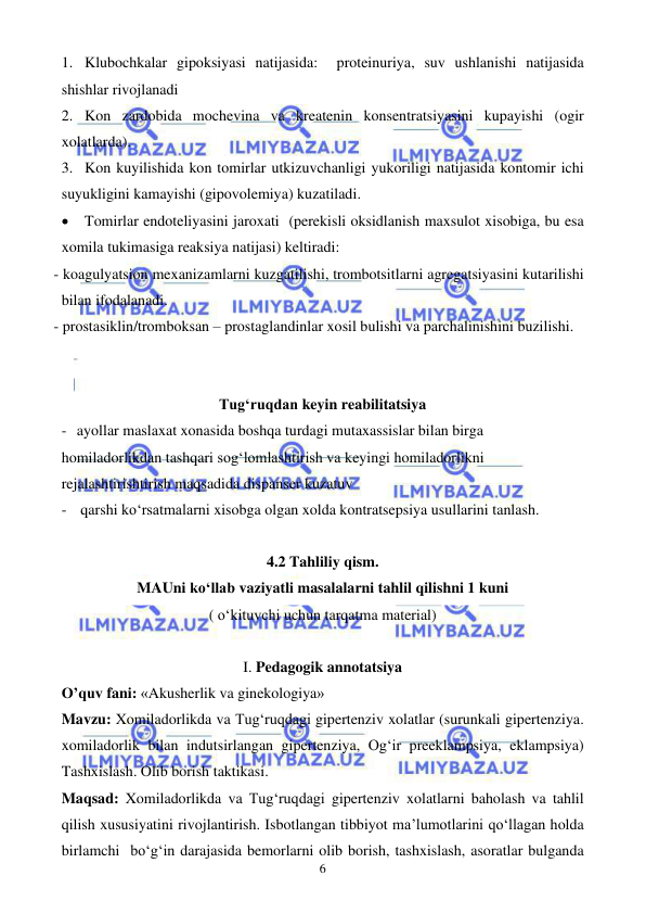  
 
6 
1. Klubochkalar gipoksiyasi natijasida:  proteinuriya, suv ushlanishi natijasida 
shishlar rivojlanadi 
2. Kon zardobida mochevina va kreatenin konsentratsiyasini kupayishi (ogir 
xolatlarda). 
3. Kon kuyilishida kon tomirlar utkizuvchanligi yukoriligi natijasida kontomir ichi 
suyukligini kamayishi (gipovolemiya) kuzatiladi. 
• Tomirlar endoteliyasini jaroxati  (perekisli oksidlanish maxsulot xisobiga, bu esa 
xomila tukimasiga reaksiya natijasi) keltiradi: 
- koagulyatsion mexanizamlarni kuzgatilishi, trombotsitlarni agregatsiyasini kutarilishi 
bilan ifodalanadi.  
- prostasiklin/tromboksan – prostaglandinlar xosil bulishi va parchalinishini buzilishi.   
 
 
Tug‘ruqdan keyin reabilitatsiya 
- ayollar maslaxat xonasida boshqa turdagi mutaxassislar bilan birga 
homiladorlikdan tashqari sog‘lomlashtirish va keyingi homiladorlikni 
rejalashtirishtirish maqsadida dispanser kuzatuv 
-  qarshi ko‘rsatmalarni xisobga olgan xolda kontratsepsiya usullarini tanlash. 
 
4.2 Tahliliy qism. 
MAUni ko‘llab vaziyatli masalalarni tahlil qilishni 1 kuni 
( o‘kituvchi uchun tarqatma material) 
 
I. Pedagogik annotatsiya 
O’quv fani: «Akusherlik va ginekologiya» 
Mavzu: Xomiladorlikda va Tug‘ruqdagi gipertenziv xolatlar (surunkali gipertenziya. 
xomiladorlik bilan indutsirlangan gipertenziya, Og‘ir preeklampsiya, eklampsiya) 
Tashxislash. Olib borish taktikasi. 
Maqsad: Xomiladorlikda va Tug‘ruqdagi gipertenziv xolatlarni baholash va tahlil 
qilish xususiyatini rivojlantirish. Isbotlangan tibbiyot ma’lumotlarini qo‘llagan holda 
birlamchi  bo‘g‘in darajasida bemorlarni olib borish, tashxislash, asoratlar bulganda 
