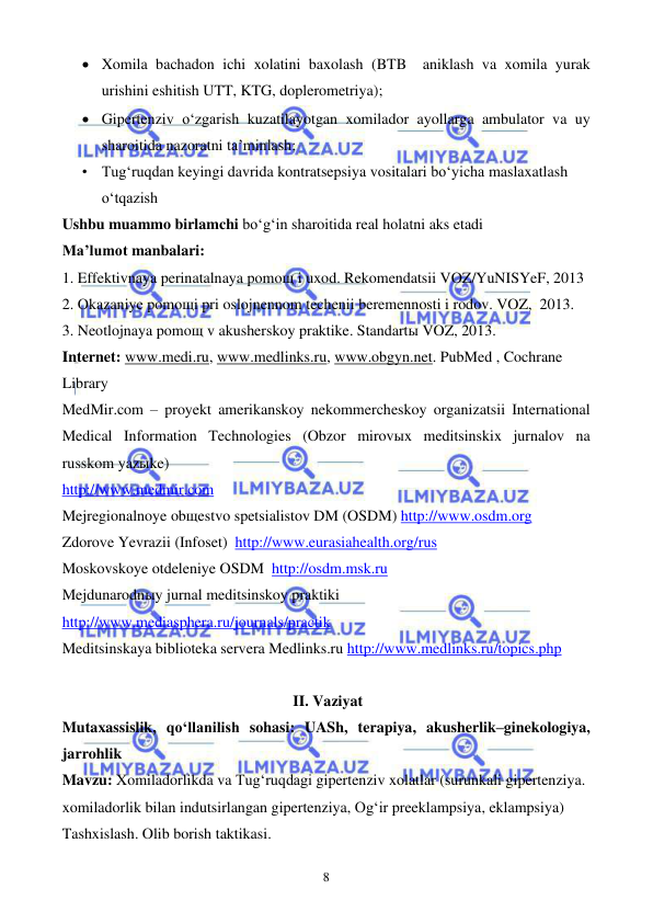  
 
8 
• Xomila bachadon ichi xolatini baxolash (BTB  aniklash va xomila yurak 
urishini eshitish UTT, KTG, doplerometriya); 
• Gipertenziv o‘zgarish kuzatilayotgan xomilador ayollarga ambulator va uy 
sharoitida nazoratni ta’minlash; 
• Tug‘ruqdan keyingi davrida kontratsepsiya vositalari bo‘yicha maslaxatlash 
o‘tqazish 
Ushbu muammo birlamchi bo‘g‘in sharoitida real holatni aks etadi  
Ma’lumot manbalari:   
1. Effektivnaya perinatalnaya pomoщ i uxod. Rekomendatsii VOZ/YuNISYeF, 2013 
2. Okazaniye pomoщi pri oslojnennom techenii beremennosti i rodov. VOZ,  2013.  
3. Neotlojnaya pomoщ v akusherskoy praktike. Standartы VOZ, 2013. 
Internet: www.medi.ru, www.medlinks.ru, www.obgyn.net. PubMed , Cochrane 
Library  
MedMir.com – proyekt amerikanskoy nekommercheskoy organizatsii International 
Medical Information Technologies (Obzor mirovыx meditsinskix jurnalov na 
russkom yazыke) 
http://www.medmir.com 
Mejregionalnoye obщestvo spetsialistov DM (OSDM) http://www.osdm.org 
Zdorove Yevrazii (Infoset)  http://www.eurasiahealth.org/rus 
Moskovskoye otdeleniye OSDM  http://osdm.msk.ru 
Mejdunarodnыy jurnal meditsinskoy praktiki 
http://www.mediasphera.ru/journals/practik 
Meditsinskaya biblioteka servera Medlinks.ru http://www.medlinks.ru/topics.php 
 
II. Vaziyat 
Mutaxassislik, qo‘llanilish sohasi: UASh, terapiya, akusherlik–ginekologiya, 
jarrohlik 
Mavzu: Xomiladorlikda va Tug‘ruqdagi gipertenziv xolatlar (surunkali gipertenziya. 
xomiladorlik bilan indutsirlangan gipertenziya, Og‘ir preeklampsiya, eklampsiya) 
Tashxislash. Olib borish taktikasi. 
