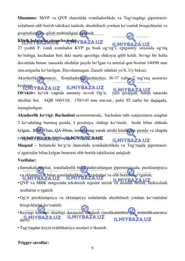  
 
9 
Muammo: ShVP va QVP sharoitida xomiladorlikda va Tug‘ruqdagi gipertenziv 
xolatlarni olib borish taktikasi tanlash, shoshilinch yordam ko‘rsatish bosqichlarini va 
gospitalizatsiya qilish muhimligini aniqlash. 
Klinik holatning qisqacha izohi: 
27 yoshli F. ismli xomilador KVP ga bosh og‘rig‘i, epigastriy soxasida og‘riq 
bo‘lishiga, kechadan beri ikki marta qusishga shikoyat qilib keldi. So‘ngi bir hafta 
davomida butun  tanasida shishilar paydo bo‘lgan va arterial qon bosimi 140/90 mm 
sim.ustgacha ko‘tarilgan. Davolanmagan. Zararli odatlari yo‘k. Uy bekasi.  
Akusherlik anamnezi:  Xomiladorligi uchinchisi, 36-37 xafta. 2 tug‘ruq asoratsiz 
kechgan. 
Ob’ektiv: ko‘rik vaqtida umumiy axvoli Og‘ir,  yuzi qizargan, butun tanasida 
shishlar bor.  AQB 160/110;  170/110 mm sim.ust., pulsi 92 zarba bir daqiqada, 
taranglashgan.  
Akusherlik ko‘rigi: Bachadoni normotonusda,  bachadon tubi xanjarsimon usiqdan 
2 ko‘ndalang barmoq pastda, I pozitsiya, oldingi ko‘rinish,  boshi bilan oldinda 
kelgan,  BTB-33sm, QA-86sm, xomilaning yurak urishi kindikdan pastda va chapda 
eshitiladi 140 zarba bir daqiqada, bo‘g‘ik, ritmik.   
Maqsad – birlamchi bo‘g‘in sharoitida xomiladorlikda va Tug‘ruqda gipertenziv 
o‘zgariщlar bilan kelgan bemorni olib borish taktikasini aniqlash  
Vazifalar:  
• Surunkali arterial, xomiladorlik bilan indutsirlangan gipertenziyada, preeklampsiya 
va eklampsiya  bilan xomiladorlikni tashxislashni va olib borishni o‘rgatish; 
• QVP va MRK miqyosida tekshirish rejasini tuzish va asoslab berish, tashxislash 
usullarini o‘rgatish 
• Og‘ir preeklampsiya va eklampsiya xolatlarida shoshilinch yordam ko‘rsatishni 
bosqichlarini ko‘rsatish;  
• Keyingi kuzatuv shartligi darajasini aniqlash (medikamentoz va  nomedikamentoz 
davo) 
• Tug‘ruqdan keyin reabilitatsiya asoslari o‘tkazish.   
 
Trigger savollar: 
