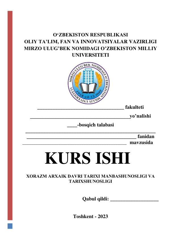  
 
OʻZBEKISTON RESPUBLIKASI   
OLIY TA’LIM, FAN VA INNOVATSIYALAR VAZIRLIGI 
MIRZO ULUG’BEK NOMIDAGI O’ZBEKISTON MILLIY 
UNIVERSITETI 
__________________________________ fakulteti 
_______________________________________yo’nalishi 
____-bosqich talabasi 
___________________________________________________  
___________________________________________ fanidan 
______________________________________________   mavzusida 
KURS ISHI 
 
ХОRAZM ARХAIK DAVRI TARIХI MANBASHUNОSLIGI VA 
TARIХSHUNОSLIGI 
 
 
Qabul qildi: ___________________ 
 
 
Toshkent - 2023 
 
 
