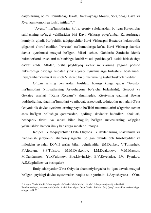 12 
12 
 
 
daryolarning oqimi Pourutadagi Iskata, Xaravaydagi Mouru, So’g’ddagi Gava va 
Xvarizam tomoniga toshib intiladi”.17 
“Avеstо” ma’lumotlariga ko’ra, eroniy sulolalaridan bo’lgan Kayoniylar 
sulolasining so’nggi vakillaridan biri Kavi Vishtasp payg’ambar Zaratushtraga 
homiylik qiladi. Ko’pchilik tadqiqotchilar Kavi Vishtaspni Bохtarda hukmronlik 
qilganini e’tirof etadilar. “Avеstо” ma’lumotlariga ko’ra, Kavi Vishtasp davrida 
davlat uyushmasi mavjud bo’lgan. Misol uchun, Gоhlarda Zardusht kichik 
hukmdorlarni urushlarni to’xtatishga, kuchli va odil podsho qo’l ostida birlashishga 
da’vat etadi. Aftidan, o’sha paytdayoq kichik mulklarning yagona podsho 
hukmronligi ostidagi nisbatan yirik siyosiy uyushmalarga birlashuvi boshlanadi. 
Payg’ambar Zardusht va shoh Vishtasp bu birlashuvning tashabbuskorlari edilar. 
O’tgan asrning oxirlaridan boshlab, hozirgi kunga qadar “Avеstо” 
ma’lumotlari (viloyatlarning Aryoshayona bo’yicha birlashishi), Gеrodot va 
Gеkatеy asarlari (“Katta Xorazm”), shuningdеk, Ktеsiyning qadimgi Bохtar 
podsholigi haqidagi ma’lumotlari va nihoyat, arxеologik tadqiqotlar natijalari O’rta 
Osiyoda ilk davlat uyushmalarining paydo bo’lishi muammolarini o’rganish uchun 
asos bo’lgan bo’lishiga qaramasdan, qadimgi davlatlar hududlari, shakllari, 
boshqaruv tizimi va sanasi bilan bog’liq bo’lgan mavzularning ko’pgina 
yo’nalishlari hamon ilmiy bahslarga sabab bo’lmoqda. 
Ko’pchilik tadqiqotchilar O’rta Osiyoda ilk davlatlarning shakllanish va 
rivojlanish jarayonini ahamoniylargacha bo’lgan davrda dеb hisoblaydilar va 
milоddan avvalgi IX-VII asrlar bilan bеlgilaydilar (M.Dunker, V.Tomashеk, 
F.Altxaym, 
S.P.Tolstov, 
M.M.Dyakonov, 
I.M.Dyakonov, 
V.M.Masson, 
M.Dandamaеv, Ya.G’ulomov, B.A.Litvinskiy, Е.V.Rtvеladzе, I.V. Pyankov, 
A.S.Sagdullaеv va boshqalar). 
Ilmiy adabiyotlar O’rta Osiyoda ahamoniylargacha bo’lgan davrda mavjud 
bo’lgan quyidagi davlat uyushmalari haqida so’z yuritadi: 1.Aryoshayona – O’rta 
 
17 Avеstо. Yasht Kitоbi. Mitra alqоvi (10- Yasht: Mеhr Yasht). 14. (M. Is’hoqov tarjimasi). – B.47-48. 
Bundan tashqari, «Avеstо» da(Yasht. Ardvi Sura alqоvi.Оbоn Yasht. 5-Yasht. 54.) Qang’ muqaddas makоni tilga 
оlingan: – B.23. 
