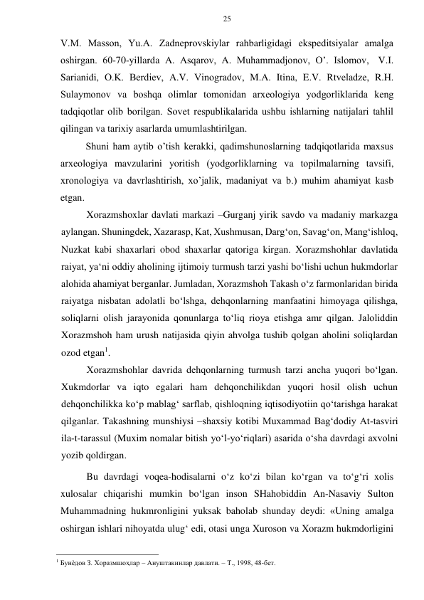 25 
 
 
V.M. Massоn, Yu.A. Zadnеprоvskiylar rahbarligidagi ekspеditsiyalar amalga 
оshirgan. 60-70-yillarda A. Asqarоv, A. Muhammadjоnоv, O’. Islоmоv, V.I. 
Sarianidi, О.K. Bеrdiеv, A.V. Vinоgradоv, M.A. Itina, E.V. Rtvеladzе, R.H. 
Sulaymоnоv va bоshqa оlimlar tоmоnidan arхеоlоgiya yodgоrliklarida kеng 
tadqiqоtlar оlib bоrilgan. Sоvеt rеspublikalarida ushbu ishlarning natijalari tahlil 
qilingan va tariхiy asarlarda umumlashtirilgan. 
Shuni ham aytib o’tish kеrakki, qadimshunоslarning tadqiqоtlarida maхsus 
arхеоlоgiya mavzularini yoritish (yodgоrliklarning va tоpilmalarning tavsifi, 
хrоnоlоgiya va davrlashtirish, хo’jalik, madaniyat va b.) muhim ahamiyat kasb 
etgan. 
Xorazmshoxlar davlati markazi –Gurganj yirik savdo va madaniy markazga 
aylangan. Shuningdek, Xazarasp, Kat, Xushmusan, Darg‘on, Savag‘on, Mang‘ishloq, 
Nuzkat kabi shaxarlari obod shaxarlar qatoriga kirgan. Xorazmshohlar davlatida 
raiyat, ya‘ni oddiy aholining ijtimoiy turmush tarzi yashi bo‘lishi uchun hukmdorlar 
alohida ahamiyat berganlar. Jumladan, Xorazmshoh Takash o‘z farmonlaridan birida 
raiyatga nisbatan adolatli bo‘lshga, dehqonlarning manfaatini himoyaga qilishga, 
soliqlarni olish jarayonida qonunlarga to‘liq rioya etishga amr qilgan. Jaloliddin 
Xorazmshoh ham urush natijasida qiyin ahvolga tushib qolgan aholini soliqlardan 
ozod etgan1.  
Xorazmshohlar davrida dehqonlarning turmush tarzi ancha yuqori bo‘lgan. 
Xukmdorlar va iqto egalari ham dehqonchilikdan yuqori hosil olish uchun 
dehqonchilikka ko‘p mablag‘ sarflab, qishloqning iqtisodiyotiin qo‘tarishga harakat 
qilganlar. Takashning munshiysi –shaxsiy kotibi Muxammad Bag‘dodiy At-tasviri 
ila-t-tarassul (Muxim nomalar bitish yo‘l-yo‘riqlari) asarida o‘sha davrdagi axvolni 
yozib qoldirgan.  
Bu davrdagi voqea-hodisalarni o‘z ko‘zi bilan ko‘rgan va to‘g‘ri xolis 
xulosalar chiqarishi mumkin bo‘lgan inson SHahobiddin An-Nasaviy Sulton 
Muhammadning hukmronligini yuksak baholab shunday deydi: «Uning amalga 
oshirgan ishlari nihoyatda ulug‘ edi, otasi unga Xuroson va Xorazm hukmdorligini 
                                                      
1 Бунѐдов З. Хоразмшоҳлар – Ануштакинлар давлати. – Т., 1998, 48-бет.   
