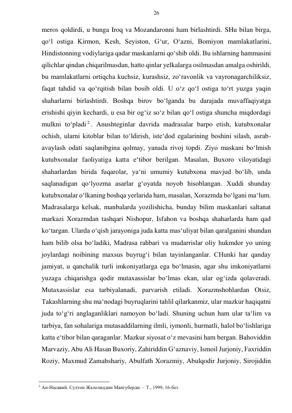 26 
 
 
meros qoldirdi, u bunga Iroq va Mozandaronni ham birlashtirdi. SHu bilan birga, 
qo‘l ostiga Kirmon, Kesh, Seyiston, G‘ur, O‘azni, Bomiyon mamlakatlarini, 
Hindistonning vodiylariga qadar maskanlarni qo‘shib oldi. Bu ishlarning hammasini 
qilichlar qindan chiqarilmasdan, hatto qinlar yelkalarga osilmasdan amalga oshirildi, 
bu mamlakatlarni ortiqcha kuchsiz, kurashsiz, zo‘ravonlik va vayronagarchiliksiz, 
faqat tahdid va qo‘rqitish bilan bosib oldi. U o‘z qo‘l ostiga to‘rt yuzga yaqin 
shaharlarni birlashtirdi. Boshqa birov bo‘lganda bu darajada muvaffaqiyatga 
erishishi qiyin kechardi, u esa bir og‘iz so‘z bilan qo‘l ostiga shuncha miqdordagi 
mulkni to‘pladi 2 . Anushteginlar davrida madrasalar barpo etish, kutubxonalar 
ochish, ularni kitoblar bilan to‘ldirish, iste‘dod egalarining boshini silash, asrab-
avaylash odati saqlanibgina qolmay, yanada rivoj topdi. Ziyo maskani bo‘lmish 
kutubxonalar faoliyatiga katta e‘tibor berilgan. Masalan, Buxoro viloyatidagi 
shaharlardan birida fuqarolar, ya‘ni umumiy kutubxona mavjud bo‘lib, unda 
saqlanadigan qo‘lyozma asarlar g‘oyatda noyob hisoblangan. Xuddi shunday 
kutubxonalar o‘lkaning boshqa yerlarida ham, masalan, Xorazmda bo‘lgani ma‘lum. 
Madrasalarga kelsak, manbalarda yozilishicha, bunday bilim maskanlari saltanat 
markazi Xorazmdan tashqari Nishopur, Isfahon va boshqa shaharlarda ham qad 
ko‘targan. Ularda o‘qish jarayoniga juda katta mas‘uliyat bilan qaralganini shundan 
ham bilib olsa bo‘ladiki, Madrasa rahbari va mudarrislar oliy hukmdor yo uning 
joylardagi noibining maxsus buyrug‘i bilan tayinlanganlar. CHunki har qanday 
jamiyat, u qanchalik turli imkoniyatlarga ega bo‘lmasin, agar shu imkoniyatlarni 
yuzaga chiqarishga qodir mutaxassislar bo‘lmas ekan, ular og‘izda qolaveradi. 
Mutaxassislar esa tarbiyalanadi, parvarish etiladi. Xorazmshohlardan Otsiz, 
Takashlarning shu ma‘nodagi buyruqlarini tahlil qilarkanmiz, ular mazkur haqiqatni 
juda to‘g‘ri anglaganliklari namoyon bo‘ladi. Shuning uchun ham ular ta‘lim va 
tarbiya, fan sohalariga mutasaddilarning ilmli, iymonli, hurmatli, halol bo‘lishlariga 
katta e‘tibor bilan qaraganlar. Mazkur siyosat o‘z mevasini ham bergan. Bahoviddin 
Marvaziy, Abu Ali Hasan Buxoriy, Zahiriddin G‘aznaviy, Ismoil Jurjoniy, Faxriddin 
Roziy, Maxmud Zamahshariy, Abulfath Xorazmiy, Abulqodir Jurjoniy, Sirojiddin 
                                                      
2 Ан-Насавий. Султон Жалолиддин Мангуберди. – Т., 1999, 16-бет. 
