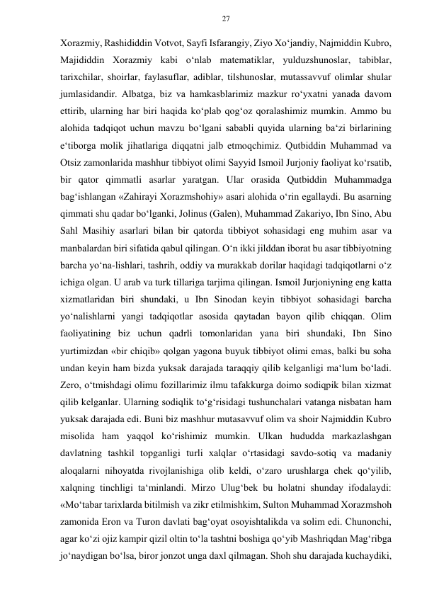 27 
 
 
Xorazmiy, Rashididdin Votvot, Sayfi Isfarangiy, Ziyo Xo‘jandiy, Najmiddin Kubro, 
Majididdin Xorazmiy kabi o‘nlab matematiklar, yulduzshunoslar, tabiblar, 
tarixchilar, shoirlar, faylasuflar, adiblar, tilshunoslar, mutassavvuf olimlar shular 
jumlasidandir. Albatga, biz va hamkasblarimiz mazkur ro‘yxatni yanada davom 
ettirib, ularning har biri haqida ko‘plab qog‘oz qoralashimiz mumkin. Ammo bu 
alohida tadqiqot uchun mavzu bo‘lgani sababli quyida ularning ba‘zi birlarining 
e‘tiborga molik jihatlariga diqqatni jalb etmoqchimiz. Qutbiddin Muhammad va 
Otsiz zamonlarida mashhur tibbiyot olimi Sayyid Ismoil Jurjoniy faoliyat ko‘rsatib, 
bir qator qimmatli asarlar yaratgan. Ular orasida Qutbiddin Muhammadga 
bag‘ishlangan «Zahirayi Xorazmshohiy» asari alohida o‘rin egallaydi. Bu asarning 
qimmati shu qadar bo‘lganki, Jolinus (Galen), Muhammad Zakariyo, Ibn Sino, Abu 
Sahl Masihiy asarlari bilan bir qatorda tibbiyot sohasidagi eng muhim asar va 
manbalardan biri sifatida qabul qilingan. O‘n ikki jilddan iborat bu asar tibbiyotning 
barcha yo‘na-lishlari, tashrih, oddiy va murakkab dorilar haqidagi tadqiqotlarni o‘z 
ichiga olgan. U arab va turk tillariga tarjima qilingan. Ismoil Jurjoniyning eng katta 
xizmatlaridan biri shundaki, u Ibn Sinodan keyin tibbiyot sohasidagi barcha 
yo‘nalishlarni yangi tadqiqotlar asosida qaytadan bayon qilib chiqqan. Olim 
faoliyatining biz uchun qadrli tomonlaridan yana biri shundaki, Ibn Sino 
yurtimizdan «bir chiqib» qolgan yagona buyuk tibbiyot olimi emas, balki bu soha 
undan keyin ham bizda yuksak darajada taraqqiy qilib kelganligi ma‘lum bo‘ladi. 
Zero, o‘tmishdagi olimu fozillarimiz ilmu tafakkurga doimo sodiqpik bilan xizmat 
qilib kelganlar. Ularning sodiqlik to‘g‘risidagi tushunchalari vatanga nisbatan ham 
yuksak darajada edi. Buni biz mashhur mutasavvuf olim va shoir Najmiddin Kubro 
misolida ham yaqqol ko‘rishimiz mumkin. Ulkan hududda markazlashgan 
davlatning tashkil topganligi turli xalqlar o‘rtasidagi savdo-sotiq va madaniy 
aloqalarni nihoyatda rivojlanishiga olib keldi, o‘zaro urushlarga chek qo‘yilib, 
xalqning tinchligi ta‘minlandi. Mirzo Ulug‘bek bu holatni shunday ifodalaydi: 
«Mo‘tabar tarixlarda bitilmish va zikr etilmishkim, Sulton Muhammad Xorazmshoh 
zamonida Eron va Turon davlati bag‘oyat osoyishtalikda va solim edi. Chunonchi, 
agar ko‘zi ojiz kampir qizil oltin to‘la tashtni boshiga qo‘yib Mashriqdan Mag‘ribga 
jo‘naydigan bo‘lsa, biror jonzot unga daxl qilmagan. Shoh shu darajada kuchaydiki, 
