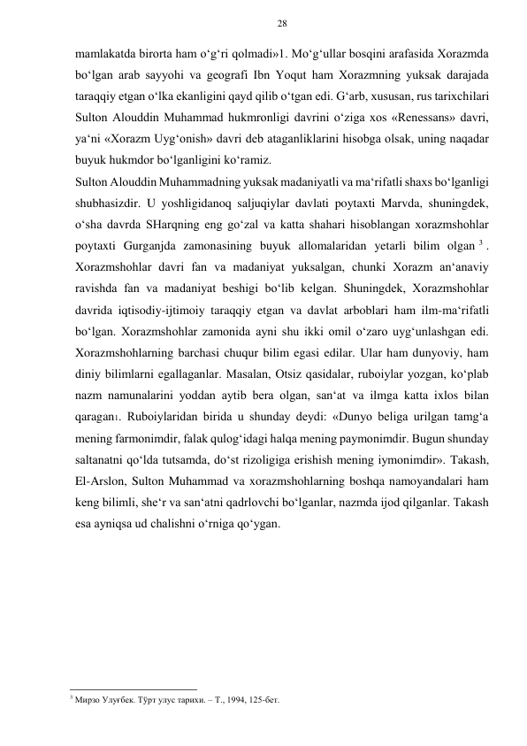 28 
 
 
mamlakatda birorta ham o‘g‘ri qolmadi»1. Mo‘g‘ullar bosqini arafasida Xorazmda 
bo‘lgan arab sayyohi va geografi Ibn Yoqut ham Xorazmning yuksak darajada 
taraqqiy etgan o‘lka ekanligini qayd qilib o‘tgan edi. G‘arb, xususan, rus tarixchilari 
Sulton Alouddin Muhammad hukmronligi davrini o‘ziga xos «Renessans» davri, 
ya‘ni «Xorazm Uyg‘onish» davri deb ataganliklarini hisobga olsak, uning naqadar 
buyuk hukmdor bo‘lganligini ko‘ramiz. 
Sulton Alouddin Muhammadning yuksak madaniyatli va ma‘rifatli shaxs bo‘lganligi 
shubhasizdir. U yoshligidanoq saljuqiylar davlati poytaxti Marvda, shuningdek, 
o‘sha davrda SHarqning eng go‘zal va katta shahari hisoblangan xorazmshohlar 
poytaxti Gurganjda zamonasining buyuk allomalaridan yetarli bilim olgan 3 . 
Xorazmshohlar davri fan va madaniyat yuksalgan, chunki Xorazm an‘anaviy 
ravishda fan va madaniyat beshigi bo‘lib kelgan. Shuningdek, Xorazmshohlar 
davrida iqtisodiy-ijtimoiy taraqqiy etgan va davlat arboblari ham ilm-ma‘rifatli 
bo‘lgan. Xorazmshohlar zamonida ayni shu ikki omil o‘zaro uyg‘unlashgan edi. 
Xorazmshohlarning barchasi chuqur bilim egasi edilar. Ular ham dunyoviy, ham 
diniy bilimlarni egallaganlar. Masalan, Otsiz qasidalar, ruboiylar yozgan, ko‘plab 
nazm namunalarini yoddan aytib bera olgan, san‘at va ilmga katta ixlos bilan 
qaragan1. Ruboiylaridan birida u shunday deydi: «Dunyo beliga urilgan tamg‘a 
mening farmonimdir, falak qulog‘idagi halqa mening paymonimdir. Bugun shunday 
saltanatni qo‘lda tutsamda, do‘st rizoligiga erishish mening iymonimdir». Takash, 
El-Arslon, Sulton Muhammad va xorazmshohlarning boshqa namoyandalari ham 
keng bilimli, she‘r va san‘atni qadrlovchi bo‘lganlar, nazmda ijod qilganlar. Takash 
esa ayniqsa ud chalishni o‘rniga qo‘ygan.  
 
 
 
 
 
 
                                                      
3 Мирзо Улуғбек. Тўрт улус тарихи. – Т., 1994, 125-бет. 
