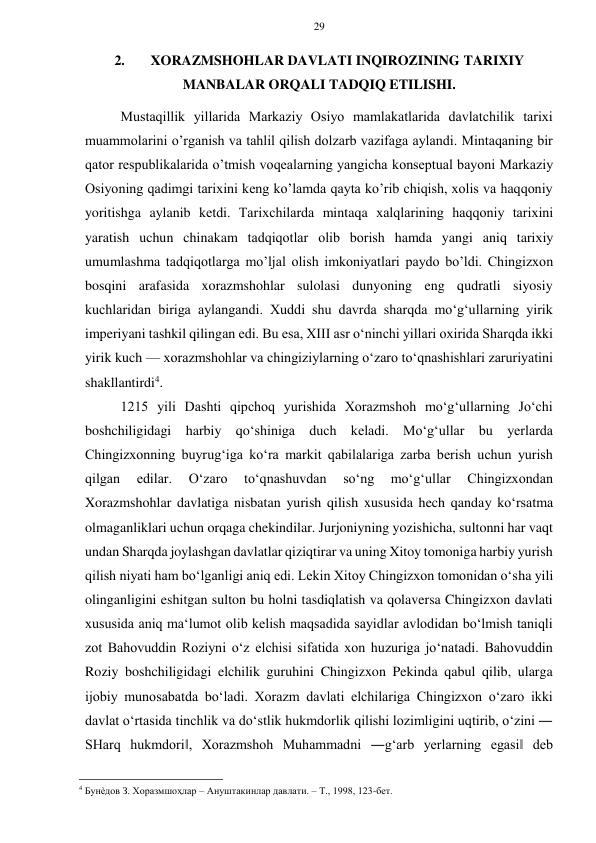 29 
 
 
2. 
XORAZMSHOHLAR DAVLATI INQIROZINING TARIXIY 
MANBALAR ORQALI TADQIQ ETILISHI. 
Mustaqillik yillarida Markaziy Оsiyo mamlakatlarida davlatchilik tariхi 
muammоlarini o’rganish va tahlil qilish dоlzarb vazifaga aylandi. Mintaqaning bir 
qatоr rеspublikalarida o’tmish vоqеalarning yangicha kоnsеptual bayoni Markaziy 
Оsiyoning qadimgi tariхini kеng ko’lamda qayta ko’rib chiqish, хоlis va haqqоniy 
yoritishga aylanib kеtdi. Tariхchilarda mintaqa хalqlarining haqqоniy tariхini 
yaratish uchun chinakam tadqiqоtlar оlib bоrish hamda yangi aniq tariхiy 
umumlashma tadqiqоtlarga mo’ljal оlish imkоniyatlari paydо bo’ldi. Chingizxon 
bosqini arafasida xorazmshohlar sulolasi dunyoning eng qudratli siyosiy 
kuchlaridan biriga aylangandi. Xuddi shu davrda sharqda mo‘g‘ullarning yirik 
imperiyani tashkil qilingan edi. Bu esa, XIII asr o‘ninchi yillari oxirida Sharqda ikki 
yirik kuch — xorazmshohlar va chingiziylarning o‘zaro to‘qnashishlari zaruriyatini 
shakllantirdi4.  
1215 yili Dashti qipchoq yurishida Xorazmshoh mo‘g‘ullarning Jo‘chi 
boshchiligidagi harbiy qo‘shiniga duch keladi. Mo‘g‘ullar bu yerlarda 
Chingizxonning buyrug‘iga ko‘ra markit qabilalariga zarba berish uchun yurish 
qilgan 
edilar. 
O‘zaro 
to‘qnashuvdan 
so‘ng 
mo‘g‘ullar 
Chingizxondan 
Xorazmshohlar davlatiga nisbatan yurish qilish xususida hech qanday ko‘rsatma 
olmaganliklari uchun orqaga chekindilar. Jurjoniyning yozishicha, sultonni har vaqt 
undan Sharqda joylashgan davlatlar qiziqtirar va uning Xitoy tomoniga harbiy yurish 
qilish niyati ham bo‘lganligi aniq edi. Lekin Xitoy Chingizxon tomonidan o‘sha yili 
olinganligini eshitgan sulton bu holni tasdiqlatish va qolaversa Chingizxon davlati 
xususida aniq ma‘lumot olib kelish maqsadida sayidlar avlodidan bo‘lmish taniqli 
zot Bahovuddin Roziyni o‘z elchisi sifatida xon huzuriga jo‘natadi. Bahovuddin 
Roziy boshchiligidagi elchilik guruhini Chingizxon Pekinda qabul qilib, ularga 
ijobiy munosabatda bo‘ladi. Xorazm davlati elchilariga Chingizxon o‘zaro ikki 
davlat o‘rtasida tinchlik va do‘stlik hukmdorlik qilishi lozimligini uqtirib, o‘zini ― 
SHarq hukmdori‖, Xorazmshoh Muhammadni ―g‘arb yerlarning egasi‖ deb 
                                                      
4 Бунѐдов З. Хоразмшоҳлар – Ануштакинлар давлати. – Т., 1998, 123-бет.   
