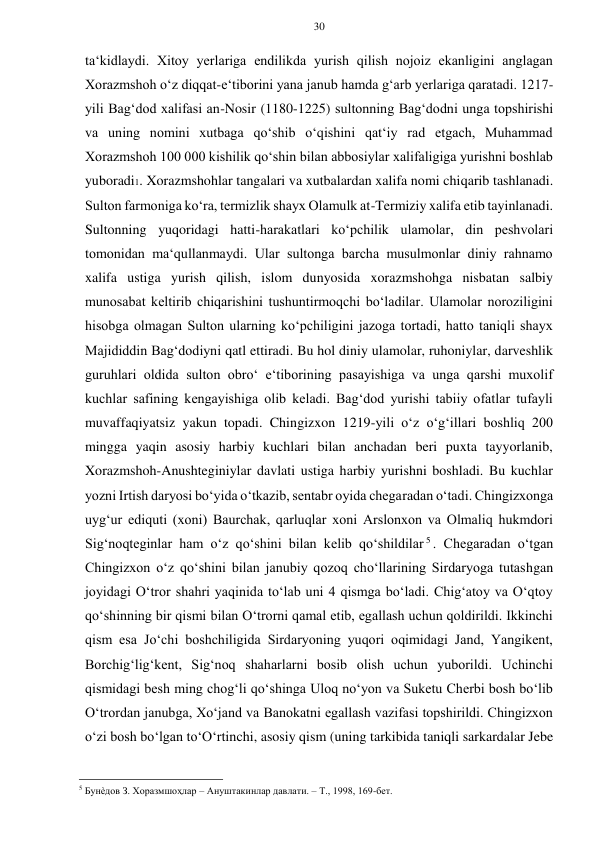 30 
 
 
ta‘kidlaydi. Xitoy yerlariga endilikda yurish qilish nojoiz ekanligini anglagan 
Xorazmshoh o‘z diqqat-e‘tiborini yana janub hamda g‘arb yerlariga qaratadi. 1217-
yili Bag‘dod xalifasi an-Nosir (1180-1225) sultonning Bag‘dodni unga topshirishi 
va uning nomini xutbaga qo‘shib o‘qishini qat‘iy rad etgach, Muhammad 
Xorazmshoh 100 000 kishilik qo‘shin bilan abbosiylar xalifaligiga yurishni boshlab 
yuboradi1. Xorazmshohlar tangalari va xutbalardan xalifa nomi chiqarib tashlanadi. 
Sulton farmoniga ko‘ra, termizlik shayx Olamulk at-Termiziy xalifa etib tayinlanadi. 
Sultonning yuqoridagi hatti-harakatlari ko‘pchilik ulamolar, din peshvolari 
tomonidan ma‘qullanmaydi. Ular sultonga barcha musulmonlar diniy rahnamo 
xalifa ustiga yurish qilish, islom dunyosida xorazmshohga nisbatan salbiy 
munosabat keltirib chiqarishini tushuntirmoqchi bo‘ladilar. Ulamolar noroziligini 
hisobga olmagan Sulton ularning ko‘pchiligini jazoga tortadi, hatto taniqli shayx 
Majididdin Bag‘dodiyni qatl ettiradi. Bu hol diniy ulamolar, ruhoniylar, darveshlik 
guruhlari oldida sulton obro‘ e‘tiborining pasayishiga va unga qarshi muxolif 
kuchlar safining kengayishiga olib keladi. Bag‘dod yurishi tabiiy ofatlar tufayli 
muvaffaqiyatsiz yakun topadi. Chingizxon 1219-yili o‘z o‘g‘illari boshliq 200 
mingga yaqin asosiy harbiy kuchlari bilan anchadan beri puxta tayyorlanib, 
Xorazmshoh-Anushteginiylar davlati ustiga harbiy yurishni boshladi. Bu kuchlar 
yozni Irtish daryosi bo‘yida o‘tkazib, sentabr oyida chegaradan o‘tadi. Chingizxonga 
uyg‘ur ediquti (xoni) Baurchak, qarluqlar xoni Arslonxon va Olmaliq hukmdori 
Sig‘noqteginlar ham o‘z qo‘shini bilan kelib qo‘shildilar 5 . Chegaradan o‘tgan 
Chingizxon o‘z qo‘shini bilan janubiy qozoq cho‘llarining Sirdaryoga tutashgan 
joyidagi O‘tror shahri yaqinida to‘lab uni 4 qismga bo‘ladi. Chig‘atoy va O‘qtoy 
qo‘shinning bir qismi bilan O‘trorni qamal etib, egallash uchun qoldirildi. Ikkinchi 
qism esa Jo‘chi boshchiligida Sirdaryoning yuqori oqimidagi Jand, Yangikent, 
Borchig‘lig‘kent, Sig‘noq shaharlarni bosib olish uchun yuborildi. Uchinchi 
qismidagi besh ming chog‘li qo‘shinga Uloq no‘yon va Suketu Cherbi bosh bo‘lib 
O‘trordan janubga, Xo‘jand va Banokatni egallash vazifasi topshirildi. Chingizxon 
o‘zi bosh bo‘lgan to‘O‘rtinchi, asosiy qism (uning tarkibida taniqli sarkardalar Jebe 
                                                      
5 Бунѐдов З. Хоразмшоҳлар – Ануштакинлар давлати. – Т., 1998, 169-бет.   
