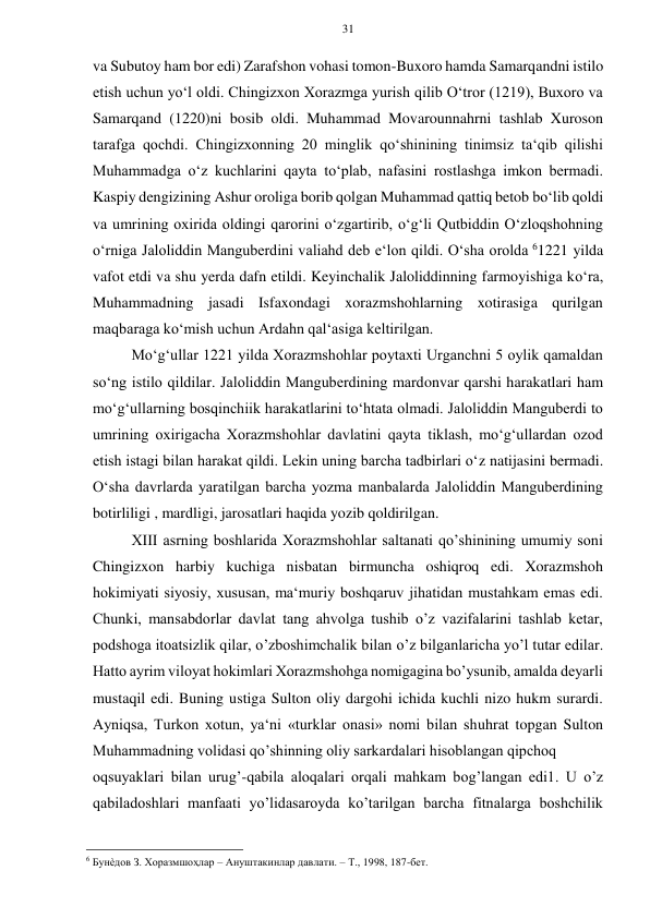 31 
 
 
va Subutoy ham bor edi) Zarafshon vohasi tomon-Buxoro hamda Samarqandni istilo 
etish uchun yo‘l oldi. Chingizxon Xorazmga yurish qilib O‘tror (1219), Buxoro va 
Samarqand (1220)ni bosib oldi. Muhammad Movarounnahrni tashlab Xuroson 
tarafga qochdi. Chingizxonning 20 minglik qo‘shinining tinimsiz ta‘qib qilishi 
Muhammadga o‘z kuchlarini qayta to‘plab, nafasini rostlashga imkon bermadi. 
Kaspiy dengizining Ashur oroliga borib qolgan Muhammad qattiq betob bo‘lib qoldi 
va umrining oxirida oldingi qarorini o‘zgartirib, o‘g‘li Qutbiddin O‘zloqshohning 
o‘rniga Jaloliddin Manguberdini valiahd deb e‘lon qildi. O‘sha orolda 61221 yilda 
vafot etdi va shu yerda dafn etildi. Keyinchalik Jaloliddinning farmoyishiga ko‘ra, 
Muhammadning jasadi Isfaxondagi xorazmshohlarning xotirasiga qurilgan 
maqbaraga ko‘mish uchun Ardahn qal‘asiga keltirilgan.  
Mo‘g‘ullar 1221 yilda Xorazmshohlar poytaxti Urganchni 5 oylik qamaldan 
so‘ng istilo qildilar. Jaloliddin Manguberdining mardonvar qarshi harakatlari ham 
mo‘g‘ullarning bosqinchiik harakatlarini to‘htata olmadi. Jaloliddin Manguberdi to 
umrining oxirigacha Xorazmshohlar davlatini qayta tiklash, mo‘g‘ullardan ozod 
etish istagi bilan harakat qildi. Lekin uning barcha tadbirlari o‘z natijasini bermadi. 
O‘sha davrlarda yaratilgan barcha yozma manbalarda Jaloliddin Manguberdining 
botirliligi , mardligi, jarosatlari haqida yozib qoldirilgan. 
XIII asrning boshlarida Xorazmshohlar saltanati qo’shinining umumiy soni 
Chingizxon harbiy kuchiga nisbatan birmuncha oshiqroq edi. Xorazmshoh 
hokimiyati siyosiy, xususan, ma‘muriy boshqaruv jihatidan mustahkam emas edi. 
Chunki, mansabdorlar davlat tang ahvolga tushib o’z vazifalarini tashlab ketar, 
podshoga itoatsizlik qilar, o’zboshimchalik bilan o’z bilganlaricha yo’l tutar edilar. 
Hatto ayrim viloyat hokimlari Xorazmshohga nomigagina bo’ysunib, amalda deyarli 
mustaqil edi. Buning ustiga Sulton oliy dargohi ichida kuchli nizo hukm surardi. 
Ayniqsa, Turkon xotun, ya‘ni «turklar onasi» nomi bilan shuhrat topgan Sulton 
Muhammadning volidasi qo’shinning oliy sarkardalari hisoblangan qipchoq 
oqsuyaklari bilan urug’-qabila aloqalari orqali mahkam bog’langan edi1. U o’z 
qabiladoshlari manfaati yo’lidasaroyda ko’tarilgan barcha fitnalarga boshchilik 
                                                      
6 Бунѐдов З. Хоразмшоҳлар – Ануштакинлар давлати. – Т., 1998, 187-бет.   
