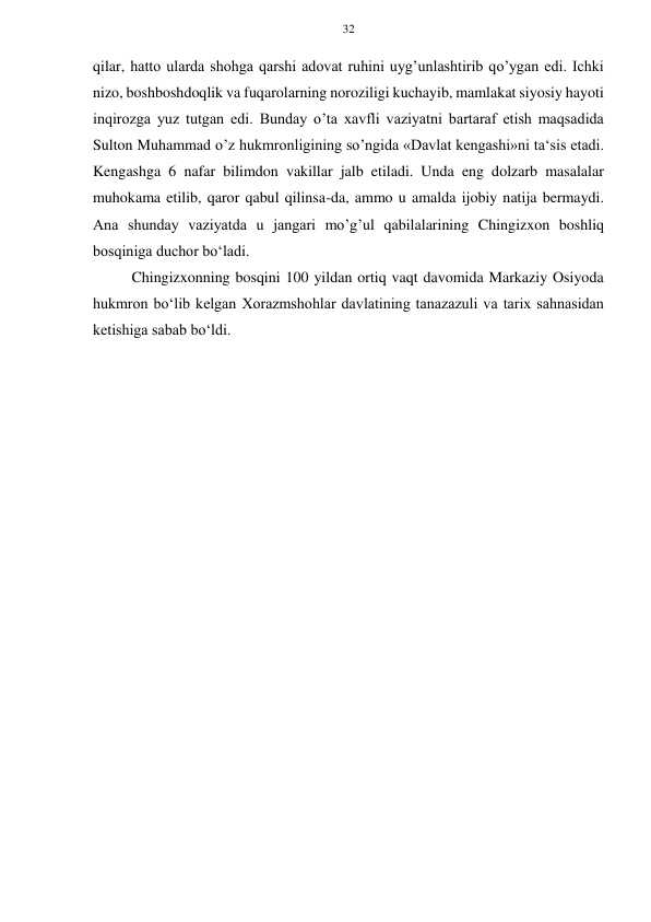 32 
 
 
qilar, hatto ularda shohga qarshi adovat ruhini uyg’unlashtirib qo’ygan edi. Ichki 
nizo, boshboshdoqlik va fuqarolarning noroziligi kuchayib, mamlakat siyosiy hayoti 
inqirozga yuz tutgan edi. Bunday o’ta xavfli vaziyatni bartaraf etish maqsadida 
Sulton Muhammad o’z hukmronligining so’ngida «Davlat kengashi»ni ta‘sis etadi. 
Kengashga 6 nafar bilimdon vakillar jalb etiladi. Unda eng dolzarb masalalar 
muhokama etilib, qaror qabul qilinsa-da, ammo u amalda ijobiy natija bermaydi. 
Ana shunday vaziyatda u jangari mo’g’ul qabilalarining Chingizxon boshliq 
bosqiniga duchor bo‘ladi. 
Chingizxonning bosqini 100 yildan ortiq vaqt davomida Markaziy Osiyoda 
hukmron bo‘lib kelgan Xorazmshohlar davlatining tanazazuli va tarix sahnasidan 
ketishiga sabab bo‘ldi. 
 
 
 
 
 
 
 
 
 
 
 
 
 
 
 
 
 
 
 
 
 
 
 
 
 
 
 
 
 
 
 
 
 
 
 
 
 
 
 
 
 
