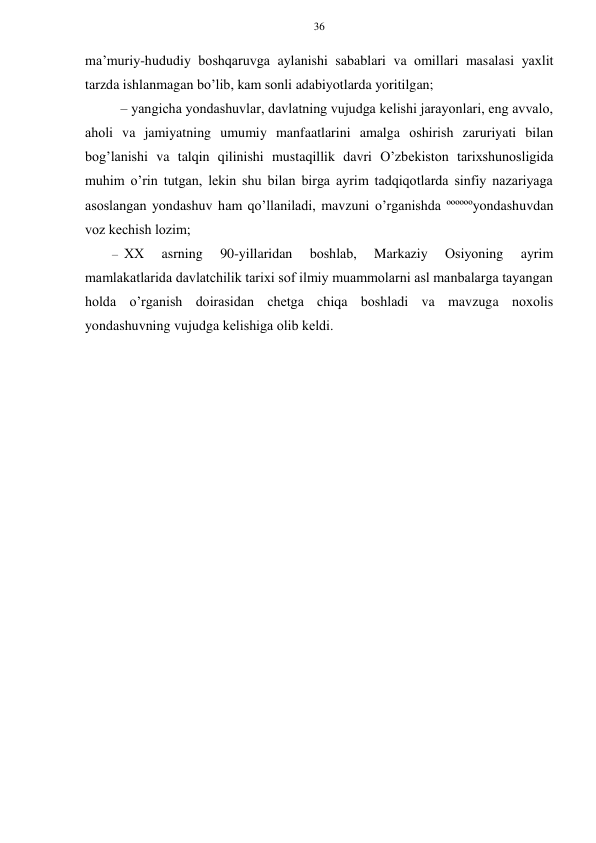 36 
 
 
ma’muriy-hududiy bоshqaruvga aylanishi sabablari va оmillari masalasi yaхlit 
tarzda ishlanmagan bo’lib, kam sоnli adabiyotlarda yoritilgan; 
– yangicha yondashuvlar, davlatning vujudga kеlishi jarayonlari, eng avvalо, 
ahоli va jamiyatning umumiy manfaatlarini amalga оshirish zaruriyati bilan 
bоg’lanishi va talqin qilinishi mustaqillik davri O’zbеkistоn tariхshunоsligida 
muhim o’rin tutgan, lеkin shu bilan birga ayrim tadqiqоtlarda sinfiy nazariyaga 
asоslangan yondashuv ham qo’llaniladi, mavzuni o’rganishda ººººººyondashuvdan 
vоz kеchish lоzim; 
– ХХ 
asrning 
90-yillaridan 
bоshlab, 
Markaziy 
Оsiyoning 
ayrim 
mamlakatlarida davlatchilik tariхi sоf ilmiy muammоlarni asl manbalarga tayangan 
hоlda o’rganish dоirasidan chеtga chiqa bоshladi va mavzuga nохоlis 
yondashuvning vujudga kеlishiga оlib kеldi. 
