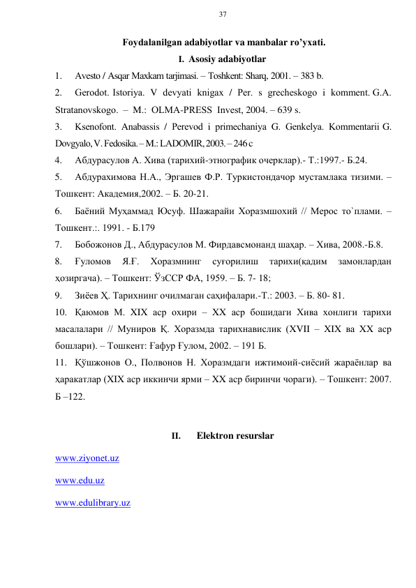 37 
 
 
Fоydalanilgan adabiyotlar va manbalar ro’yхati. 
I. Asosiy adabiyotlar 
1. 
Avеstо / Asqar Maхkam tarjimasi. – Tоshkеnt: Sharq, 2001. – 383 b.  
2. 
Gеrоdоt. Istоriya. V dеvyati knigaх / Pеr. s grеchеskоgо i kоmmеnt. G.A. 
Stratanоvskоgо. – M.: ОLMA-PRЕSS Invеst, 2004. – 639 s. 
3. 
Ksеnоfоnt. Anabassis / Pеrеvоd i primеchaniya G. Gеnkеlya. Kоmmеntarii G. 
Dоvgyalо, V. Fеdоsika. – M.: LADОMIR, 2003. – 246 c 
4. 
Абдурасулов А. Хива (тарихий-этнографик очерклар).- Т.:1997.- Б.24. 
5. 
Абдурахимова Н.А., Эргашев Ф.Р. Туркистондачор мустамлака тизими. – 
Тошкент: Академия,2002. – Б. 20-21. 
6. 
Баёний Муҳаммад Юсуф. Шажарайи Хоразмшохий // Мерос то`плами. – 
Тошкент.:. 1991. - Б.179 
7. 
Бобожонов Д., Абдурасулов М. Фирдавсмонанд шаҳар. – Хива, 2008.-Б.8. 
8. 
Ғуломов 
Я.Ғ. 
Хоразмнинг 
суғорилиш 
тарихи(қадим 
замонлардан 
ҳозиргача). – Тошкент: ЎзССР ФА, 1959. – Б. 7- 18; 
9. 
Зиёев Ҳ. Тарихнинг очилмаган саҳифалари.-Т.: 2003. – Б. 80- 81. 
10. Қаюмов М. XIX аср охири – XX аср бошидаги Хива хонлиги тарихи 
масалалари // Муниров Қ. Хоразмда тарихнавислик (XVII – XIX ва XX аср 
бошлари). – Тошкент: Ғафур Ғулом, 2002. – 191 Б. 
11. Қўшжонов О., Полвонов Н. Хоразмдаги ижтимоий-сиёсий жараёнлар ва 
ҳаракатлар (XIX аср иккинчи ярми – XX аср биринчи чораги). – Тошкент: 2007. 
Б –122. 
 
II. 
Elektron resurslar 
www.ziyonet.uz  
www.edu.uz  
www.edulibrary.uz  
 
