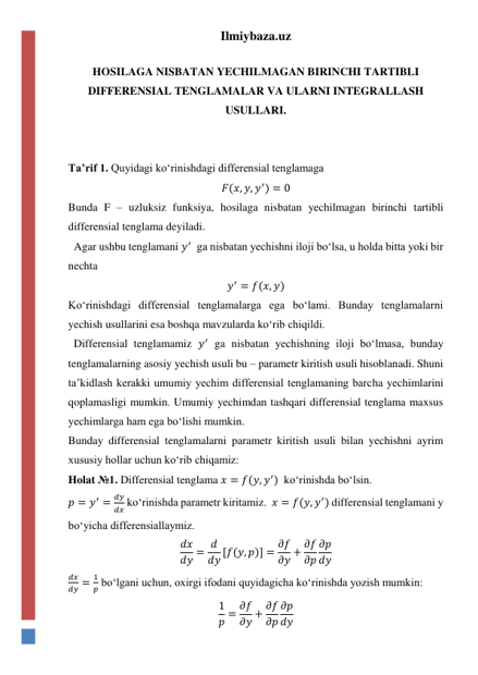 Ilmiybaza.uz 
 
HOSILAGA NISBATAN YECHILMAGAN BIRINCHI TARTIBLI 
DIFFERENSIAL TENGLAMALAR VA ULARNI INTEGRALLASH 
USULLARI. 
 
 
Taʼrif 1. Quyidagi koʻrinishdagi differensial tenglamaga  
𝐹(𝑥, 𝑦, 𝑦′) = 0 
Bunda F – uzluksiz funksiya, hosilaga nisbatan yechilmagan birinchi tartibli 
differensial tenglama deyiladi.  
  Agar ushbu tenglamani 𝑦′  ga nisbatan yechishni iloji boʻlsa, u holda bitta yoki bir 
nechta  
𝑦′ = 𝑓(𝑥, 𝑦) 
Koʻrinishdagi differensial tenglamalarga ega boʻlami. Bunday tenglamalarni 
yechish usullarini esa boshqa mavzularda koʻrib chiqildi.  
  Differensial tenglamamiz 𝑦′ ga nisbatan yechishning iloji boʻlmasa, bunday 
tenglamalarning asosiy yechish usuli bu – parametr kiritish usuli hisoblanadi. Shuni 
taʼkidlash kerakki umumiy yechim differensial tenglamaning barcha yechimlarini 
qoplamasligi mumkin. Umumiy yechimdan tashqari differensial tenglama maxsus 
yechimlarga ham ega boʻlishi mumkin.  
Bunday differensial tenglamalarni parametr kiritish usuli bilan yechishni ayrim 
xususiy hollar uchun koʻrib chiqamiz: 
Holat №1. Differensial tenglama 𝑥 = 𝑓(𝑦, 𝑦′)  koʻrinishda boʻlsin. 
𝑝 = 𝑦′ =
𝑑𝑦
𝑑𝑥 koʻrinishda parametr kiritamiz.  𝑥 = 𝑓(𝑦, 𝑦′) differensial tenglamani y 
boʻyicha differensiallaymiz. 
𝑑𝑥
𝑑𝑦 = 𝑑
𝑑𝑦 [𝑓(𝑦, 𝑝)] = 𝜕𝑓
𝜕𝑦 + 𝜕𝑓
𝜕𝑝
𝜕𝑝
𝑑𝑦 
𝑑𝑥
𝑑𝑦 =
1
𝑝 boʻlgani uchun, oxirgi ifodani quyidagicha koʻrinishda yozish mumkin: 
1
𝑝 = 𝜕𝑓
𝜕𝑦 + 𝜕𝑓
𝜕𝑝
𝜕𝑝
𝑑𝑦 
