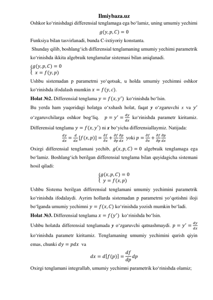 Ilmiybaza.uz 
Oshkor koʻrinishdagi differensial tenglamaga ega boʻlamiz, uning umumiy yechimi  
𝑔(𝑦, 𝑝, 𝐶) = 0 
Funksiya bilan tasvirlanadi, bunda C-ixtiyoriy konstanta. 
 Shunday qilib, boshlangʻich differensial tenglamaning umumiy yechimi parametrik 
koʻrinishda ikkita algebraik tenglamalar sistemasi bilan aniqlanadi.  
{𝑔(𝑦, 𝑝, 𝐶) = 0
𝑥 = 𝑓(𝑦, 𝑝)     
Ushbu sistemadan p parametrni yoʻqotsak, u holda umumiy yechimni oshkor 
koʻrinishda ifodalash mumkin 𝑥 = 𝑓(𝑦, 𝑐). 
Holat №2. Differensial tenglama 𝑦 = 𝑓(𝑥, 𝑦′)  koʻrinishda boʻlsin. 
Bu yerda ham yuqoridagi holatga oʻxshash holat, faqat y oʻzgaruvchi x va 𝑦′ 
oʻzgaruvchilarga oshkor bogʻliq.  𝑝 = 𝑦′ =
𝑑𝑦
𝑑𝑥 koʻrinishda parametr kiritamiz. 
Differensial tenglama 𝑦 = 𝑓(𝑥, 𝑦′) ni x boʻyicha differensiallaymiz. Natijada: 
𝑑𝑦
𝑑𝑥 =
𝑑
𝑑𝑥 [𝑓(𝑥, 𝑝)] =
𝜕𝑓
𝜕𝑥 +
𝜕𝑓
𝜕𝑝
𝜕𝑝
𝑑𝑥  yoki 𝑝 =
𝜕𝑓
𝜕𝑥 +
𝜕𝑓
𝜕𝑝
𝜕𝑝
𝑑𝑥 
Oxirgi differensial tenglamani yechib, 𝑔(𝑥, 𝑝, 𝐶) = 0 algebraik tenglamaga ega 
boʻlamiz. Boshlangʻich berilgan differensial tenglama bilan quyidagicha sistemani 
hosil qiladi: 
{𝑔(𝑥, 𝑝, 𝐶) = 0
𝑦 = 𝑓(𝑥, 𝑝)  
Ushbu Sistema berilgan differensial tenglamani umumiy yechimini parametrik 
koʻrinishda ifodalaydi. Ayrim hollarda sistemadan p parametrni yoʻqotishni iloji 
boʻlganda umumiy yechimni 𝑦 = 𝑓(𝑥, 𝐶) koʻrinishda yozish mumkin boʻladi.    
Holat №3. Differensial tenglama 𝑥 = 𝑓(𝑦′)  koʻrinishda boʻlsin. 
Ushbu holatda differensial tenglamada y oʻzgaruvchi qatnashmaydi. 𝑝 = 𝑦′ =
𝑑𝑦
𝑑𝑥 
koʻrinishda parametr kiritamiz. Tenglamaning umumiy yechimini qurish qiyin 
emas, chunki 𝑑𝑦 = 𝑝𝑑𝑥  va 
𝑑𝑥 = 𝑑[𝑓(𝑝)] = 𝑑𝑓
𝑑𝑝 𝑑𝑝 
Oxirgi tenglamani integrallab, umumiy yechimni parametrik koʻrinishda olamiz; 
