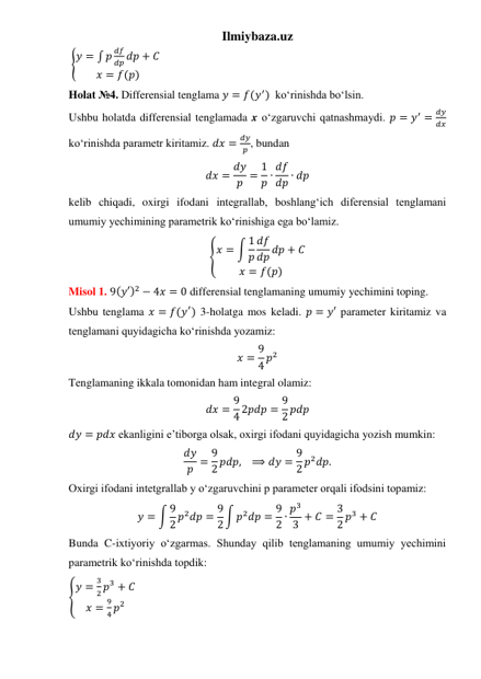 Ilmiybaza.uz 
 {𝑦 = ∫ 𝑝
𝑑𝑓
𝑑𝑝 𝑑𝑝 + 𝐶
𝑥 = 𝑓(𝑝)
 
Holat №4. Differensial tenglama 𝑦 = 𝑓(𝑦′)  koʻrinishda boʻlsin. 
Ushbu holatda differensial tenglamada x oʻzgaruvchi qatnashmaydi. 𝑝 = 𝑦′ =
𝑑𝑦
𝑑𝑥 
koʻrinishda parametr kiritamiz. 𝑑𝑥 =
𝑑𝑦
𝑝 , bundan  
𝑑𝑥 = 𝑑𝑦
𝑝 = 1
𝑝 ∙ 𝑑𝑓
𝑑𝑝 ∙ 𝑑𝑝 
kelib chiqadi, oxirgi ifodani integrallab, boshlangʻich diferensial tenglamani 
umumiy yechimining parametrik koʻrinishiga ega boʻlamiz.   
{𝑥 = ∫ 1
𝑝
𝑑𝑓
𝑑𝑝 𝑑𝑝 + 𝐶
𝑥 = 𝑓(𝑝)
 
Misol 1. 9(𝑦′)2 − 4𝑥 = 0 differensial tenglamaning umumiy yechimini toping. 
Ushbu tenglama 𝑥 = 𝑓(𝑦′) 3-holatga mos keladi. 𝑝 = 𝑦′ parameter kiritamiz va 
tenglamani quyidagicha koʻrinishda yozamiz:  
𝑥 = 9
4 𝑝2 
Tenglamaning ikkala tomonidan ham integral olamiz: 
𝑑𝑥 = 9
4 2𝑝𝑑𝑝 = 9
2 𝑝𝑑𝑝 
𝑑𝑦 = 𝑝𝑑𝑥 ekanligini eʼtiborga olsak, oxirgi ifodani quyidagicha yozish mumkin: 
𝑑𝑦
𝑝 = 9
2 𝑝𝑑𝑝,   ⟹ 𝑑𝑦 = 9
2 𝑝2𝑑𝑝. 
Oxirgi ifodani intetgrallab y oʻzgaruvchini p parameter orqali ifodsini topamiz: 
𝑦 = ∫ 9
2 𝑝2𝑑𝑝 = 9
2 ∫ 𝑝2𝑑𝑝 = 9
2 ∙ 𝑝3
3 + 𝐶 = 3
2 𝑝3 + 𝐶 
Bunda C-ixtiyoriy oʻzgarmas. Shunday qilib tenglamaning umumiy yechimini 
parametrik koʻrinishda topdik: 
{
𝑦 =
3
2 𝑝3 + 𝐶
𝑥 =
9
4 𝑝2
  
