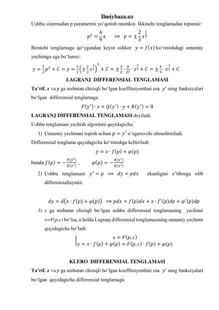 Ilmiybaza.uz 
Ushbu sistemadan p parametrni yoʻqotish mumkin. Ikkinchi tenglamadan topamiz: 
𝑝2 = 4
9 𝑥      ⟹   𝑝 = ± 2
3 𝑥
1
2 
Birinchi tenglamaga qoʻygandan keyin oshkor  𝑦 = 𝑓(𝑥) koʻrinishdagi umumiy 
yechimga ega boʻlamiz: 
 𝑦 =
3
2 𝑝3 + 𝐶 = 𝑦 =
3
2 (±
2
3 𝑥
1
2)
3
+ 𝐶 = ±
3
2 ∙
8
27 ∙ 𝑥
3
2 + 𝐶 = ±
4
9 ∙ 𝑥
3
2 + 𝐶 
LAGRANJ  DIFFERENSIAL TENGLAMASI 
Taʼrif. x va y ga nisbatan chiziqli boʻlgan koeffitsiyentlari esa  𝑦′ ning funksiyalari 
boʻlgan  differensial tenglamaga  
𝐹(𝑦′) ∙ 𝑥 + 𝑄(𝑦′) ∙ 𝑦 + 𝑅(𝑦′) = 0 
LAGRANJ DIFFERENSIAL TENGLAMASI deyiladi. 
Ushbu tenglamani yechish algoritmi quyidagicha: 
1) Umumiy yechimni topish uchun 𝑝 = 𝑦′ oʻzgaruvchi almashtiriladi.  
Differensial tenglama quyidagicha koʻrinishga keltiriladi: 
𝑦 = 𝑥 ∙ 𝑓(𝑝) + 𝜑(𝑝) 
bunda 𝑓(𝑝) = −
𝐹(𝑦′)
𝑄(𝑦′)  ,           𝜑(𝑝) = −
𝑅(𝑦′)
𝑄(𝑦′)  
2) Ushbu tenglamani 𝑦′ = 𝑝  ⟹   𝑑𝑦 = 𝑝𝑑𝑥  ekanligini eʼtiborga olib 
differensiallaymiz. 
  
𝑑𝑦 = 𝑑(𝑥 ∙ 𝑓(𝑝) + 𝜑(𝑝))  ⟹ 𝑝𝑑𝑥 = 𝑓(𝑝)𝑑𝑥 + 𝑥 ∙ 𝑓′(𝑝)𝑑𝑝 + 𝜑′(𝑝)𝑑𝑝 
3) x ga nisbatan chiziqli boʻlgan ushbu differensial tenglamaning  yechimi 
x=F(p,c) boʻlsa, u holda Lagranj differensial tenglamasining umumiy yechimi 
quyidagicha boʻladi: 
{
𝑥 = 𝐹(𝑝, 𝑐)
𝑦 = 𝑥 ∙ 𝑓(𝑝) + 𝜑(𝑝) = 𝐹(𝑝, 𝑐) ∙ 𝑓(𝑝) + 𝜑(𝑝) 
 
KLERO  DIFFERENSIAL TENGLAMASI 
Taʼrif. x va y ga nisbatan chiziqli boʻlgan koeffitsiyentlari esa  𝑦′ ning funksiyalari 
boʻlgan  quyidagicha differensial tenglamaga  
