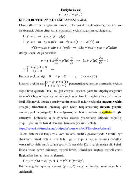 Ilmiybaza.uz 
𝑦 = 𝑥 ∙ 𝑦′ + 𝜑(𝑦′) 
KLERO DIFFERENSIAL TENGLAMASI deyiladi. 
Klero differensial tenglamasi Lagranj differensial tenglamasining xususiy holi 
hisoblanadi. Ushbu differensial tenglamani yechish algoritmi quyidagicha: 
1) 𝑦′ = 𝑝  ⟹   𝑦 = 𝑥 ∙ 𝑝 + 𝜑(𝑝) 
2) 𝑦′ = 𝑝  ⟹   𝑑𝑦 = 𝑝𝑑𝑥   ⟹    𝑑𝑦 = 𝑑(𝑥 ∙ 𝑝 + 𝜑(𝑝)) ⟹ 
𝑦′𝑑𝑥 = 𝑝𝑑𝑥 + 𝑥𝑑𝑝 + 𝜑′(𝑝)𝑑𝑝  ⟹   𝑝𝑑𝑥 = 𝑝𝑑𝑥 + 𝑥𝑑𝑝 + 𝜑′(𝑝)𝑑𝑝   
Oxirgi ifodani dx ga boʻlamiz 
𝑝 = 𝑝 + 𝑥 𝑑𝑝
𝑑𝑥 + 𝜑′(𝑝) 𝑑𝑝
𝑑𝑥    ⟹   (𝑥 + 𝜑′(𝑝)) 𝑑𝑝
𝑑𝑥 = 0 
3) {𝑥 + 𝜑′(𝑝) = 0
𝑑𝑝 = 0
     ⟹    
Birinchi yechim:  𝑑𝑝 = 0   ⟹ 𝑝 = 𝐶   ⟹   𝑦 = 𝐶 ∙ 𝑥 + 𝜑(𝐶) 
Ikkinchi yechim esa: {𝑦 = 𝑥 ∙ 𝑝 + 𝜑(𝑝)
𝑥 + 𝜑′(𝑝) = 0   parametrik tenglamalar sistemasini yechish 
orqali hosil qilinadi. Hosil boʻlgan F(x,y)=0 ikkinchi yechim ixtiyoriy oʻzgarmas 
sonni oʻz ichiga olmaydi va umumiy yechimdan ham C ning biror bir qiymati orqali 
hosil qilinmaydi, demak xususiy yechim emas. Bunday yechimlar maxsus yechim 
(integral) hisoblanadi. Shunday qilib Klero tenglamasining maxsus yechimi 
umumiy yechim (integral) bilan berilgan toʻgʻri chiziqlar oilasining egilish chizigini 
aniqlaydi, boshqacha qilib aytganda maxsus yechimning ixtiyoriy nuqtasiga 
oʻtqazilgan urinma ham differensial tenglama yechimi boʻladi. 
https://upload.wikimedia.org/wikipedia/commons/b/b3/EnvelopeAnim.gif 
  Klero differensial tenglamasi koʻp hollarda analitik geometriyada 2-tartibli egri 
chiziqlarni qurish uchun ishlatiladi. Egri chiziqni uning urinmasiga qoʻyilgan 
xossalari boʻyicha aniqlaydigan geometrik masalalar Klero tenglamasiga olib keladi. 
Ushbu xossa aynan urinmaga tegishli boʻlib, urinadigan nuqtaga tegishli emas. 
Haqiqatdan ham urinma tenglamasi: 
𝑌 − 𝑦 = 𝑦′(𝑋 − 𝑥)   yoki   𝑌 = 𝑦′𝑋 + (𝑦 − 𝑥𝑦′)  
Urinmaning har qanday xossasi (𝑦 − 𝑥𝑦′) va 𝑦′ oʻrtasidagi munosabat bilan 
aniqlanadi: 
