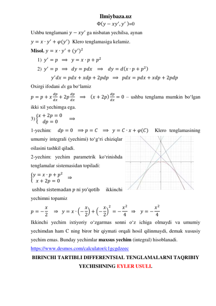 Ilmiybaza.uz 
Ф(𝑦 − 𝑥𝑦′, 𝑦′ )=0 
Ushbu tenglamani 𝑦 − 𝑥𝑦′ ga nisbatan yechilsa, aynan  
𝑦 = 𝑥 ∙ 𝑦′ + 𝜑(𝑦′)  Klero tenglamasiga kelamiz. 
Misol. 𝑦 = 𝑥 ∙ 𝑦′ + (𝑦′)2 
1) 𝑦′ = 𝑝  ⟹   𝑦 = 𝑥 ∙ 𝑝 + 𝑝2 
2) 𝑦′ = 𝑝  ⟹   𝑑𝑦 = 𝑝𝑑𝑥   ⟹    𝑑𝑦 = 𝑑(𝑥 ∙ 𝑝 + 𝑝2) 
𝑦′𝑑𝑥 = 𝑝𝑑𝑥 + 𝑥𝑑𝑝 + 2𝑝𝑑𝑝  ⟹   𝑝𝑑𝑥 = 𝑝𝑑𝑥 + 𝑥𝑑𝑝 + 2𝑝𝑑𝑝   
Oxirgi ifodani dx ga boʻlamiz 
𝑝 = 𝑝 + 𝑥
𝑑𝑝
𝑑𝑥 + 2𝑝
𝑑𝑝
𝑑𝑥    ⟹   (𝑥 + 2𝑝) 𝑑𝑝
𝑑𝑥 = 0 – ushbu tenglama mumkin boʻlgan 
ikki xil yechimga ega. 
3) {𝑥 + 2𝑝 = 0
𝑑𝑝 = 0
     ⟹     
1-yechim:  𝑑𝑝 = 0   ⟹ 𝑝 = 𝐶   ⟹   𝑦 = 𝐶 ∙ 𝑥 + 𝜑(𝐶)  Klero tenglamasining 
umumiy integrali (yechimi) toʻgʻri chiziqlar 
oilasini tashkil qiladi. 
2-yechim: yechim parametrik koʻrinishda 
tenglamalar sistemasidan topiladi: 
{𝑦 = 𝑥 ∙ 𝑝 + 𝑝2
𝑥 + 2𝑝 = 0    ⇒
 ushbu sistemadan 𝑝 ni yoʻqotib   ikkinchi 
yechimni topamiz 
𝑝 = − 𝑥
2    ⇒   𝑦 = 𝑥 ∙ (− 𝑥
2) + (− 𝑥
2)
2
= − 𝑥2
4   ⇒    𝑦 = − 𝑥2
4  
Ikkinchi yechim ixtiyoriy oʻzgarmas sonni oʻz ichiga olmaydi va umumiy 
yechimdan ham C ning biror bir qiymati orqali hosil qilinmaydi, demak xususiy 
yechim emas. Bunday yechimlar maxsus yechim (integral) hisoblanadi.  
https://www.desmos.com/calculator/c1gcgdzeec 
BIRINCHI TARTIBLI DIFFERENTSIAL TENGLAMALARNI TAQRIBIY 
YECHISHNING EYLER USULI.  
