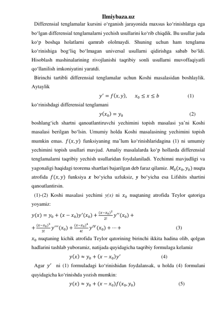Ilmiybaza.uz 
  Differensial tenglamalar kursini oʻrganish jarayonida maxsus koʻrinishlarga ega 
boʻlgan differensial tenglamalarni yechish usullarini koʻrib chiqdik. Bu usullar juda 
koʻp boshqa holatlarni qamrab ololmaydi. Shuning uchun ham tenglama 
koʻrinishiga bogʻliq boʻlmagan universal usullarni qidirishga sabab boʻldi. 
Hisoblash mashinalarining rivojlanishi taqribiy sonli usullarni muvoffaqiyatli 
qoʻllanilish imkoniyatini yaratdi. 
  Birinchi tartibli differensial tenglamalar uchun Koshi masalasidan boshlaylik.   
Aytaylik  
                                                    𝑦′ = 𝑓(𝑥, 𝑦),       𝑥0 ≤ 𝑥 ≤ 𝑏                      (1) 
koʻrinishdagi differensial tenglamani   
                                                    𝑦(𝑥0) = 𝑦0                                                   (2) 
boshlangʻich shartni qanoatlantiruvchi yechimini topish masalasi yaʼni Koshi 
masalasi berilgan boʻlsin. Umumiy holda Koshi masalasining yechimini topish 
mumkin emas. 𝑓(𝑥, 𝑦) funksiyaning maʼlum koʻrinishlaridagina (1) ni umumiy 
yechimini topish usullari mavjud. Amaliy masalalarda koʻp hollarda differensial 
tenglamalarni taqribiy yechish usullaridan foydalaniladi. Yechimni mavjudligi va 
yagonaligi haqidagi teorema shartlari bajarilgan deb faraz qilamiz. 𝑀0(𝑥0, 𝑦0) nuqta 
atrofida 𝑓(𝑥, 𝑦) funksiya x boʻyicha uzluksiz, y boʻyicha esa Lifshits shartini 
qanoatlantirsin.   
  (1)-(2) Koshi masalasi yechimi y(x) ni 𝑥0 nuqtaning atrofida Teylor qatoriga 
yoyamiz: 
𝑦(𝑥) = 𝑦0 + (𝑥 − 𝑥0)𝑦′(𝑥0) +
(𝑥−𝑥0)2
2!
𝑦′′(𝑥0) +  
+
(𝑥−𝑥0)3
3!
𝑦′′′(𝑥0) +
(𝑥−𝑥0)4
4!
𝑦𝐼𝑉(𝑥0) + ⋯ +   
 
 
 
(3) 
𝑥0 nuqtaning kichik atrofida Teylor qatorining birinchi ikkita hadina olib, qolgan 
hadlarini tashlab yuboramiz, natijada quyidagicha taqribiy formulaga kelamiz 
𝑦(𝑥) ≈ 𝑦0 + (𝑥 − 𝑥0)𝑦′  
 
 
(4) 
  Agar 𝑦′  ni (1) formuladagi koʻrinishidan foydalansak, u holda (4) formulani 
quyidagicha koʻrinishda yozish mumkin: 
                             𝑦(𝑥) ≈ 𝑦0 + (𝑥 − 𝑥0)𝑓(𝑥0, 𝑦0)   
            
  (5) 
