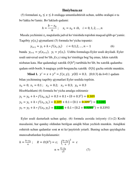 Ilmiybaza.uz 
  (5) formulani 𝑥0 ≤ 𝑥 ≤ 𝑏 oraliqqa umumlashtirish uchun, ushbu oraliqni n ta 
boʻlakka boʻlamiz. Boʻlaklash qadami: 
ℎ = 𝑏 − 𝑥0
𝑛
 ;     𝑥𝑖 = 𝑥0 + 𝑖ℎ,    𝑖 = 0, 1, 2, … , 𝑛 
 Masala yechimini 𝑥𝑖 nuqtalarda jadval koʻrinishida topishni maqsad qilib qoʻyamiz. 
Taqribiy 𝑦(𝑥𝑖) qiymatlarni (5) formula boʻyicha topamiz:  
𝑦𝑖+1 ≈ 𝑦𝑖 + ℎ ∗ 𝑓(𝑥𝑖, 𝑦𝑖)      𝑖 = 0,1,2, … , 𝑛 − 1   
 
(6) 
bunda  𝑦𝑖+1 = 𝑦(𝑥𝑖+1),   𝑦𝑖 = 𝑦(𝑥𝑖).  Ushbu formulaga Eyler usuli deyiladi. Eyler 
usuli universal usul boʻlib, f(x,y) ning koʻrinishiga bogʻliq emas, lekin xatolik 
nisbatan kata. Har qadamdagi xatolik 𝑂(ℎ2) tartibida boʻlib, bu xatolik qadamba-
qadam ortib borib, b nuqtaga yetib borguncha xatolik  𝑂(ℎ) gacha ortishi mumkin.  
Misol 1.  𝑦′ = 𝑥 + 𝑦2 = 𝑓(𝑥, 𝑦);   𝑦(0) = 0.3,   [0;0.3] da h=0.1 qadam 
bilan yechimning taqribiy qiymatlari Eyler usulida topilsin. 
𝑥0 = 0; 𝑥1 = 0.1 ;   𝑥2 = 0.2;   𝑥3 = 0.3;  𝑦0 = 0.3  
Hisoblashlarni (6) formula boʻyicha amalga oshiramiz 
𝑦1 = 𝑦0 + ℎ ∗ 𝑓(𝑥0, 𝑦0) = 0.3 + 0.1 ∗ (0 + 0.32) = 0.309  
𝑦2 = 𝑦1 + ℎ ∗ 𝑓(𝑥1, 𝑦1) = 0.309 + 0.1 ∗ (0.1 + 0.3092) = 0.3285  
𝑦3 = 𝑦2 + ℎ ∗ 𝑓(𝑥2, 𝑦2) = 0.3285 + 0.1 ∗ (0.2 + 0.32852) = 0.3393  
 
  Eyler usuli dasturlash uchun qulay. (6) formula asosida ixtiyoriy (1)-(2) Koshi 
masalasini, har qanday oldindan berilgan aniqlik bilan yechish mumkin. Aniqlikni 
oshirish uchun qadamlar soni n ni koʻpaytirish yetarli. Buning uchun quyidagicha 
munosabatlardan foydalanamiz:  
ℎ =
𝑏−𝑥0
𝑛  ;      𝑅 = 𝑂(ℎ2) = 𝜀;    (
𝑏−𝑥0
𝑛 )
2
=  𝜀  
𝑛 ≈
𝑏−𝑥0
√𝜀   
 
 
(7) 
 
