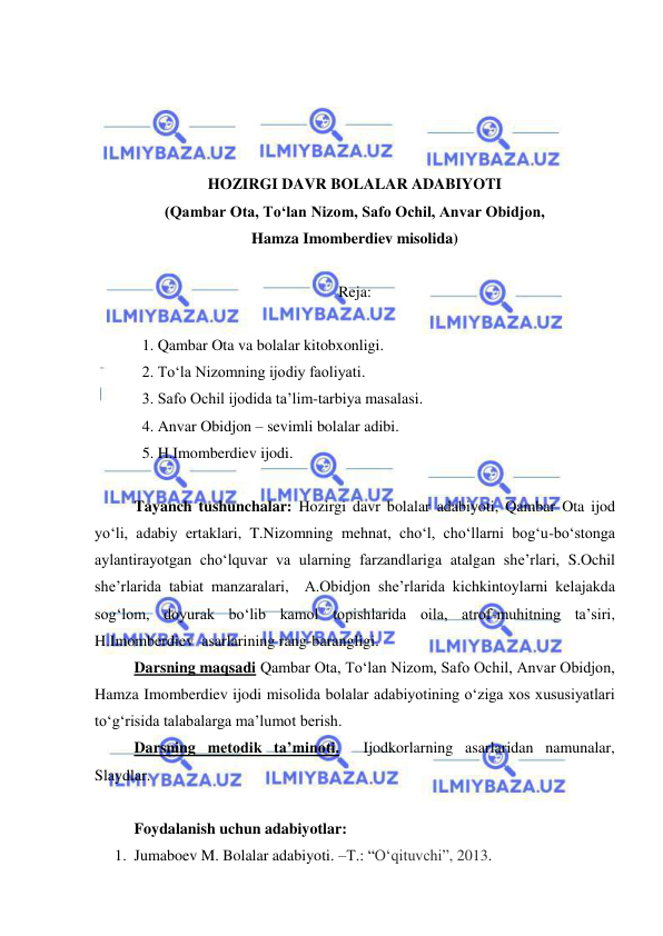  
 
 
 
 
 
HOZIRGI DAVR BOLALAR ADABIYOTI 
(Qambar Ota, To‘lan Nizom, Safo Ochil, Anvar Obidjon,  
Hamza Imomberdiev misolida) 
 
Reja: 
 
1. Qambar Ota va bolalar kitobxonligi. 
2. To‘la Nizomning ijodiy faoliyati. 
3. Safo Ochil ijodida ta’lim-tarbiya masalasi. 
4. Anvar Obidjon – sevimli bolalar adibi. 
5. H.Imomberdiev ijodi. 
 
Tayanch tushunchalar: Hozirgi davr bolalar adabiyoti, Qambar Ota ijod 
yo‘li, adabiy ertaklari, T.Nizomning mehnat, cho‘l, cho‘llarni bog‘u-bo‘stonga 
aylantirayotgan cho‘lquvar va ularning farzandlariga atalgan she’rlari, S.Ochil   
she’rlarida tabiat manzaralari,  A.Obidjon she’rlarida kichkintoylarni kelajakda 
sog‘lom, doyurak bo‘lib kamol topishlarida oila, atrof-muhitning ta’siri, 
H.Imomberdiev  asarlarining rang-barangligi.   
Darsning maqsadi Qambar Ota, To‘lan Nizom, Safo Ochil, Anvar Obidjon, 
Hamza Imomberdiev ijodi misolida bolalar adabiyotining o‘ziga xos xususiyatlari  
to‘g‘risida talabalarga ma’lumot berish.  
Darsning metodik ta’minoti.  Ijodkorlarning asarlaridan namunalar, 
Slaydlar. 
 
Foydalanish uchun adabiyotlar:  
1. Jumaboev M. Bolalar adabiyoti. –T.: “Oʻqituvchi”, 2013.  
