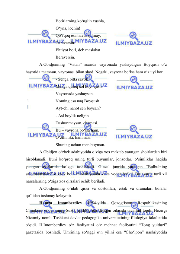 
 
Botirlarning ko‘nglin xushla, 
O‘yna, lochin!  
Qo‘rqoq esa havas qilmay, 
Turaversin. 
Ehtiyot bo‘l, deb maslahat 
Beraversin. 
A.Obidjonning “Vatan” asarida vayronada yashaydigan Boyqush o‘z 
hayotida mamnun, vayronasi bilan shod. Negaki, vayrona bo‘lsa ham o‘z uyi bor. 
- Senga bitta savol, 
Menga quloq sol hoy, qush. 
Vayronada yashaysan, 
Noming esa naq Boyqush. 
Ayt-chi nahot sen boysan? 
- Asl boylik neligin  
Tushunmaysan, chamasi, 
Bu – vayrona bo‘lsa ham, 
O‘zimniki, hammasi, 
Shuning uchun men boyman. 
A.Obidjon o‘zbek adabiyotida o‘ziga xos maktab yaratgan shoirlardan biri 
hisoblanadi. Buni ko‘proq uning turli buyumlar, jonzotlar, o‘simliklar haqida 
yaatgan asarlarida ko‘zga tashlanadi. G‘azal janrida yaratgan “Bulbulning 
salomnomalari” o‘zbek bolalar adabiyotida katta voqea bo‘ldi. Bu asarda turli xil 
narsalarning o‘ziga xos qirralari ochib beriladi. 
A.Obidjonning o‘nlab qissa va dostonlari, ertak va dramalari bolalar 
qo‘lidan tushmay kelayotir. 
Hamza 
Imomberdiev 
1954-yilda 
Qozog‘iston 
Respublikasining 
Chimkent viloyatining Suzoq qishlog‘ida dehqon oilasida tavallud topdi. Hozirgi 
Nizomiy nomli Toshkent davlat pedagogika universitetining filologiya fakultetida 
o‘qidi. H.Imomberdiev o‘z faoliyatini o‘z mehnat faoliyatini “Tong yulduzi” 
gazetasida boshladi. Umrining so‘nggi o‘n yilini esa “Cho‘lpon” nashriyotida 
