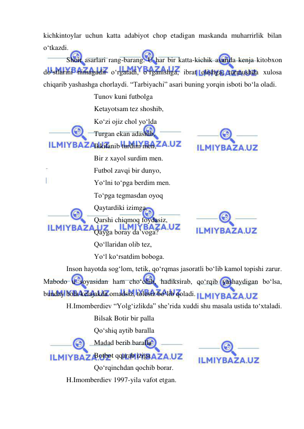  
 
kichkintoylar uchun katta adabiyot chop etadigan maskanda muharrirlik bilan 
o‘tkazdi. 
Shoir asarlari rang-barang. U har bir katta-kichik asarida kenja kitobxon 
do‘stlarini nimagadir o‘rgatadi, o‘rganishga, ibrat olishga, turmushda xulosa 
chiqarib yashashga chorlaydi. “Tarbiyachi” asari buning yorqin isboti bo‘la oladi.  
Tunov kuni futbolga  
Ketayotsam tez shoshib, 
Ko‘zi ojiz chol yo‘lda 
Turgan ekan adashib. 
Ikkilanib turdim men, 
Bir z xayol surdim men. 
Futbol zavqi bir dunyo,  
Yo‘lni to‘pga berdim men. 
To‘pga tegmasdan oyoq 
Qaytardiki izimga. 
Qarshi chiqmoq foydasiz, 
Qayga boray da’voga? 
Qo‘llaridan olib tez, 
Yo‘l ko‘rsatdim boboga. 
Inson hayotda sog‘lom, tetik, qo‘rqmas jasoratli bo‘lib kamol topishi zarur. 
Mabodo u soyasidan ham cho‘chib, hadiksirab, qo‘rqib yashaydigan bo‘lsa, 
bunday bola kelajakda omadsiz, tolesiz bo‘lib qoladi.  
H.Imomberdiev “Yolg‘izlikda” she’rida xuddi shu masala ustida to‘xtaladi. 
Bilsak Botir bir palla 
Qo‘shiq aytib baralla 
Madad berib baralla 
Botbot qqarab iziga  
Qo‘rqinchdan qochib borar. 
H.Imomberdiev 1997-yila vafot etgan. 
 
