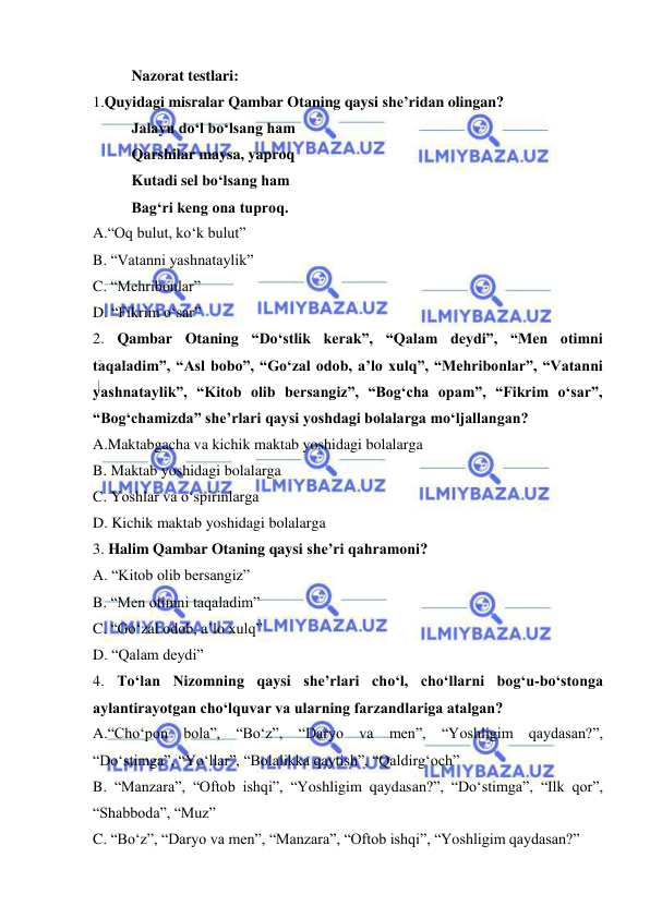  
 
Nazorat testlari: 
1.Quyidagi misralar Qambar Otaning qaysi she’ridan olingan?  
Jalayu do‘l bo‘lsang ham 
Qarshilar maysa, yaproq 
Kutadi sel bo‘lsang ham 
Bag‘ri keng ona tuproq. 
A.“Oq bulut, ko‘k bulut” 
B. “Vatanni yashnataylik” 
C. “Mehribonlar” 
D. “Fikrim o‘sar” 
2. Qambar Otaning “Do‘stlik kerak”, “Qalam deydi”, “Men otimni 
taqaladim”, “Asl bobo”, “Go‘zal odob, a’lo xulq”, “Mehribonlar”, “Vatanni 
yashnataylik”, “Kitob olib bersangiz”, “Bog‘cha opam”, “Fikrim o‘sar”, 
“Bog‘chamizda” she’rlari qaysi yoshdagi bolalarga mo‘ljallangan?  
A.Maktabgacha va kichik maktab yoshidagi bolalarga 
B. Maktab yoshidagi bolalarga  
C. Yoshlar va o‘spirinlarga 
D. Kichik maktab yoshidagi bolalarga 
3. Halim Qambar Otaning qaysi she’ri qahramoni?  
A. “Kitob olib bersangiz” 
B. “Men otimni taqaladim” 
C. “Go‘zal odob, a’lo xulq” 
D. “Qalam deydi” 
4. To‘lan Nizomning qaysi she’rlari cho‘l, cho‘llarni bog‘u-bo‘stonga 
aylantirayotgan cho‘lquvar va ularning farzandlariga atalgan?  
A.“Cho‘pon bola”, “Bo‘z”, “Daryo va men”, “Yoshligim qaydasan?”, 
“Do‘stimga”, “Yo‘llar”, “Bolalikka qaytish”, “Qaldirg‘och” 
B. “Manzara”, “Oftob ishqi”, “Yoshligim qaydasan?”, “Do‘stimga”, “Ilk qor”, 
“Shabboda”, “Muz” 
C. “Bo‘z”, “Daryo va men”, “Manzara”, “Oftob ishqi”, “Yoshligim qaydasan?” 
