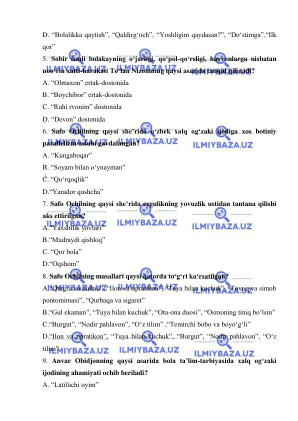  
 
D. “Bolalikka qaytish”, “Qaldirg‘och”, “Yoshligim qaydasan?”, “Do‘stimga”,“Ilk 
qor” 
5. Sobir ismli bolakayning o‘jarligi, qo‘pol-qo‘rsligi, hayvonlarga nisbatan 
noo‘rin xatti-harakati To‘lan Nizomning qaysi asarida tanqid qilinadi? 
A. “Olmaxon” ertak-dostonida 
B. “Boychibor” ertak-dostonida 
C. “Ruhi rvonim” dostonida 
D. “Devon” dostonida 
6. Safo Ochilning qaysi she’rida o‘zbek xalq og‘zaki ijodiga xos botiniy 
parallelizm uslubi gavdalangan?  
A. “Kungaboqar” 
B. “Soyam bilan o‘ynayman” 
C. “Qo‘rqoqlik”   
D.“Yarador qushcha” 
7. Safo Ochilning qaysi she’rida ezgulikning yovuzlik ustidan tantana qilishi 
aks ettirilgan? 
A.“Yaxshilik yovlari” 
B.“Mudraydi qishloq” 
C. “Qor bola”  
D.“Oqshom” 
8. Safo Ochilning masallari qaysi qatorda to‘g‘ri ko‘rsatilgan?  
A.“Qarg‘a va bulbul”, “Ilon va tipratikon”, “Tuya bilan kuchuk”, “Tovuq va simob 
pontomimasi”, “Qurbaqa va sigaret” 
B.“Gul ekaman”, “Tuya bilan kuchuk”, “Ota-ona duosi”, “Osmoning tiniq bo‘lsin” 
C.“Burgut”, “Nodir pahlavon”, “O‘z tilim” ,“Temirchi bobo va boyo‘g‘li” 
D.“Ilon va tipratikon”, “Tuya bilan kuchuk”, “Burgut”, “Nodir pahlavon”, “O‘z 
tilim” 
9. Anvar Obidjonning qaysi asarida bola ta’lim-tarbiyasida xalq og‘zaki 
ijodining ahamiyati ochib beriladi?  
A. “Latifachi oyim” 
