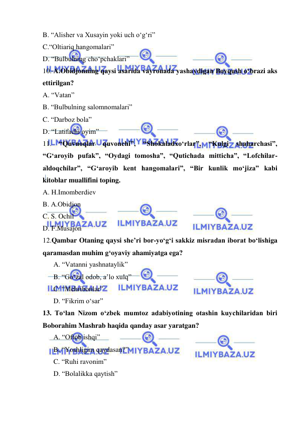  
 
B. “Alisher va Xusayin yoki uch o‘g‘ri”  
C.“Oltiariq hangomalari” 
D. “Bulbulning cho‘pchaklari” 
10. A.Obidjonning qaysi asarida vayronada yashaydigan Boyqush o‘brazi aks 
ettirilgan? 
A. “Vatan” 
B. “Bulbulning salomnomalari” 
C. “Darboz bola” 
D. “Latifachi oyim” 
11. 
“Quvnoqlar 
quvonchi”, “Shokaladxo‘rlar”, “Kulgi shaharchasi”, 
“G‘aroyib pufak”, “Oydagi tomosha”, “Qutichada mitticha”, “Lofchilar-
aldoqchilar”, “G‘aroyib kent hangomalari”, “Bir kunlik mo‘jiza” kabi 
kitoblar muallifini toping. 
A. H.Imomberdiev 
B. A.Obidjon 
C. S. Ochil 
D. F.Musajon 
12.Qambar Otaning qaysi she’ri bor-yo‘g‘i sakkiz misradan iborat bo‘lishiga 
qaramasdan muhim g‘oyaviy ahamiyatga ega?  
A. “Vatanni yashnataylik” 
B. “Go‘zal odob, a’lo xulq” 
C. “Mehribonlar” 
D. “Fikrim o‘sar” 
13. To‘lan Nizom o‘zbek mumtoz adabiyotining otashin kuychilaridan biri 
Boborahim Mashrab haqida qanday asar yaratgan? 
A. “Oftob ishqi” 
B. “Yoshligim qaydasan?” 
C. “Ruhi ravonim”  
D. “Bolalikka qaytish” 
