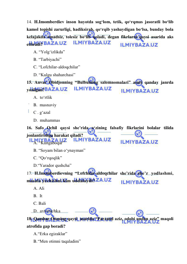  
 
14. H.Imomberdiev inson hayotda sog‘lom, tetik, qo‘rqmas jasoratli bo‘lib 
kamol topishi zarurligi, hadiksirab, qo‘rqib yashaydigan bo‘lsa, bunday bola 
kelajakda omadsiz, tolesiz bo‘lib qoladi, degan fikrlarni qaysi asarida aks 
ettiradi?  
A. “Yolg‘izlikda” 
B. “Tarbiyachi” 
C. “Lofchilar-aldoqchilar” 
D. “Kulgu shaharchasi” 
15. Anvar Obidjonning “Bulbulning salomnomalari” asari qanday janrda 
yozilgan?  
A.  to‘rtlik 
B.  masnaviy 
C . g‘azal 
D.  muhammas 
16. Safo Ochil qaysi she’rida o‘zining falsafiy fikrlarini bolalar tilida 
jonlantirishga harakat qiladi?   
A. “Kungaboqar” 
B. “Soyam bilan o‘ynayman” 
C. “Qo‘rqoqlik”   
D.“Yarador qushcha” 
17. H.Imomberdievning “Lofchilar-aldoqchilar she’rida she’r yodlashmi, 
masala yechishni kim uddalaydi? 
A. Ali 
B.  It  
C. Bali  
D.  avtoruchka 
18. Qambar Otaning qaysi  asarida “Farzand aziz, odobi undan aziz” maqoli 
atrofida gap boradi? 
A. “Erka egizaklar” 
B. “Men otimni taqaladim” 
