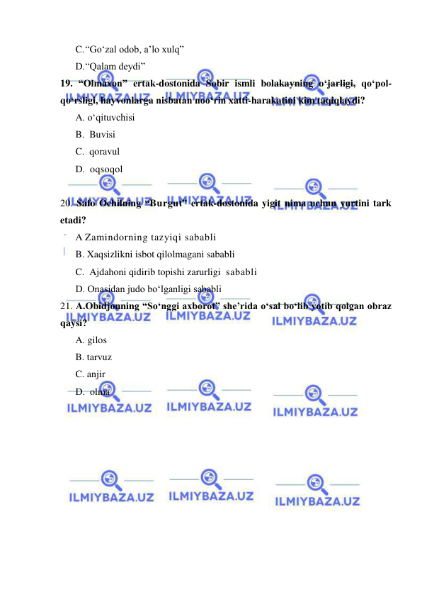  
 
C. “Go‘zal odob, a’lo xulq” 
D. “Qalam deydi” 
19. “Olmaxon” ertak-dostonida Sobir ismli bolakayning o‘jarligi, qo‘pol-
qo‘rsligi, hayvonlarga nisbatan noo‘rin xatti-harakatini kim taqiqlaydi?    
A. o‘qituvchisi 
B.  Buvisi 
C.  qoravul 
D.  oqsoqol 
 
20. Safo Ochilning “Burgut” ertak-dostonida yigit nima uchun yurtini tark 
etadi?  
A Zamindorning tazyiqi sababli 
B. Xaqsizlikni isbot qilolmagani sababli 
C.  Ajdahoni qidirib topishi zarurligi  sababli 
D. Onasidan judo bo‘lganligi sababli 
21. A.Obidjonning “So‘nggi ахbоrоt” she’rida o‘sаl bo‘lib yotib qolgan obraz 
qaysi?  
A. gilos  
B. tarvuz  
C. anjir 
D.  olma 
