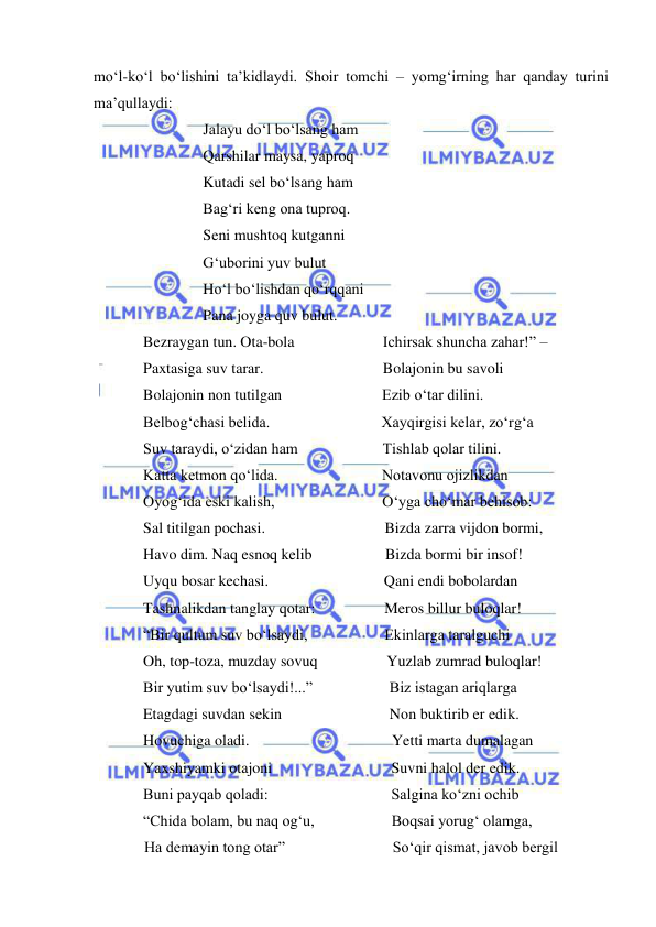  
 
mo‘l-ko‘l bo‘lishini ta’kidlaydi. Shoir tomchi – yomg‘irning har qanday turini 
ma’qullaydi: 
Jalayu do‘l bo‘lsang ham 
Qarshilar maysa, yaproq 
Kutadi sel bo‘lsang ham 
Bag‘ri keng ona tuproq. 
Seni mushtoq kutganni 
G‘uborini yuv bulut 
Ho‘l bo‘lishdan qo‘rqqani 
Pana joyga quv bulut. 
Bezraygan tun. Ota-bola                       Ichirsak shuncha zahar!” –  
Paxtasiga suv tarar.                               Bolajonin bu savoli 
Bolajonin non tutilgan                          Ezib o‘tar dilini. 
Belbog‘chasi belida.                             Xayqirgisi kelar, zo‘rg‘a 
Suv taraydi, o‘zidan ham                      Tishlab qolar tilini. 
Katta ketmon qo‘lida.                           Notavonu ojizlikdan 
Oyog‘ida eski kalish,                            O‘yga cho‘mar behisob: 
Sal titilgan pochasi.                               Bizda zarra vijdon bormi, 
Havo dim. Naq esnoq kelib                   Bizda bormi bir insof! 
Uyqu bosar kechasi.                              Qani endi bobolardan 
Tashnalikdan tanglay qotar:                  Meros billur buloqlar! 
“Bir qultum suv bo‘lsaydi,                    Ekinlarga taralguchi 
Oh, top-toza, muzday sovuq                  Yuzlab zumrad buloqlar! 
Bir yutim suv bo‘lsaydi!...”                    Biz istagan ariqlarga 
Etagdagi suvdan sekin                            Non buktirib er edik. 
Hovuchiga oladi.                                     Yetti marta dumalagan 
Yaxshiyamki otajoni                               Suvni halol der edik. 
Buni payqab qoladi:                                Salgina ko‘zni ochib 
“Chida bolam, bu naq og‘u,                    Boqsai yorug‘ olamga, 
   Ha demayin tong otar”                            So‘qir qismat, javob bergil 
