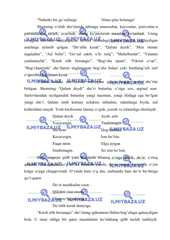  
 
“Nahotki biz go‘zallarga                         Nima qilar bolamga! 
Shoirning o‘nlab she’rlarida tabiatga munosabat, hayvonlar, jonivorlar-u 
parrandalarni asrash, avaylash, ularni ko‘paytirish masalasi ko‘tariladi. Uning 
ko‘pgina she’rlari maktabgacha tarbiya yoshidagi bolalar berilib tinglaydigan 
asarlarga aylanib qolgan. “Do‘stlik kerak”, “Qalam deydi”, “Men otimni 
taqaladim”, “Asl bobo”, “Go‘zal odob, a’lo xulq”, “Mehribonlar”, “Vatanni 
yashnataylik”, “Kitob olib bersangiz”, “Bog‘cha opam”, “Fikrim o‘sar”, 
“Bog‘chamizda” she’rlarini tinglamagan bog‘cha bolasi yoki boshlang‘ich sinf 
o‘quvchisi topilmasa kerak.  
O‘zbek bolalar she’riyatida oddiygina qalam haqida ancha she’rlar 
bitilgan. Shoirning “Qalam deydi” she’ri butunlay o‘ziga xos, arginal asar. 
Sarlovhasidan sezilganidek butunlay yangi mazmun, yangi ifodaga ega bo‘lgan 
yangi she’r. Qalam sinib ketmay uzluksiz ishlashni, odamlarga foyda, naf 
keltirishini istaydi. Yosh kitobxonni tinmay o‘qish, yozish va izlanishga chorlaydi: 
Qalam deydi                            Ayab, aslo 
Yozavergin,                             Tindirmagin. 
Ilm koni                                   Qog‘ozlarda 
Kezavergin.                             Izm bo‘lsin 
Faqat meni                               Elga aytgan 
Sindirmagin.                            So‘zim bo‘lsin. 
Bola tetapoya qilib yura boshlashi bilanoq o‘ziga sherik, do‘st, o‘rtoq 
qidiradi. Ular qancha ko‘p bo‘lsa shuncha yaxshi, davra yanada kengayib, o‘yin 
kulgu avjiga chiqapveradi. O‘yinda ham o‘q shu, mehnatda ham do‘st bir-biriga 
qo‘l-qanot: 
Do‘st mushkulini oson –  
Qilishni istar inson, 
Olam to‘lsin ziyoga, 
Do‘stlik kerak dunyoga. 
“Kitob olib bersangiz” she’rining qahramoni Halim bog‘chaga qatnaydigan 
bola. U otasi oldiga bir qator masalalarni ko‘ndalang qilib taxlab tashlaydi. 
