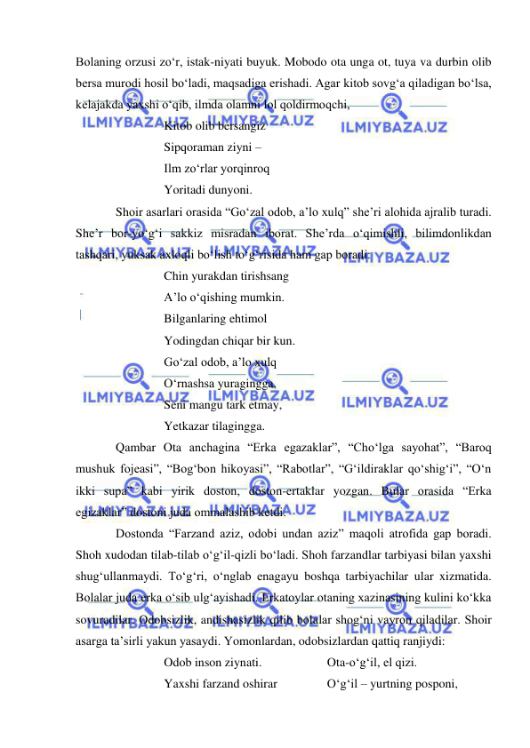  
 
Bolaning orzusi zo‘r, istak-niyati buyuk. Mobodo ota unga ot, tuya va durbin olib 
bersa murodi hosil bo‘ladi, maqsadiga erishadi. Agar kitob sovg‘a qiladigan bo‘lsa, 
kelajakda yaxshi o‘qib, ilmda olamni lol qoldirmoqchi, 
Kitob olib bersangiz 
Sipqoraman ziyni –  
Ilm zo‘rlar yorqinroq 
Yoritadi dunyoni. 
Shoir asarlari orasida “Go‘zal odob, a’lo xulq” she’ri alohida ajralib turadi. 
She’r bor-yo‘g‘i sakkiz misradan iborat. She’rda o‘qimishli, bilimdonlikdan 
tashqari, yuksak axloqli bo‘lish to‘g‘risida ham gap boradi: 
Chin yurakdan tirishsang 
A’lo o‘qishing mumkin. 
Bilganlaring ehtimol 
Yodingdan chiqar bir kun. 
Go‘zal odob, a’lo xulq 
O‘rnashsa yuragingga, 
Seni mangu tark etmay, 
Yetkazar tilagingga. 
Qambar Ota anchagina “Erka egazaklar”, “Cho‘lga sayohat”, “Baroq 
mushuk fojeasi”, “Bog‘bon hikoyasi”, “Rabotlar”, “G‘ildiraklar qo‘shig‘i”, “O‘n 
ikki supa” kabi yirik doston, doston-ertaklar yozgan. Bular orasida “Erka 
egizaklar” dostoni juda ommalashib ketdi.  
Dostonda “Farzand aziz, odobi undan aziz” maqoli atrofida gap boradi. 
Shoh xudodan tilab-tilab o‘g‘il-qizli bo‘ladi. Shoh farzandlar tarbiyasi bilan yaxshi 
shug‘ullanmaydi. To‘g‘ri, o‘nglab enagayu boshqa tarbiyachilar ular xizmatida. 
Bolalar juda erka o‘sib ulg‘ayishadi. Erkatoylar otaning xazinasining kulini ko‘kka 
sovuradilar. Odobsizlik, andishasizlik qilib bolalar shog‘ni vayron qiladilar. Shoir 
asarga ta’sirli yakun yasaydi. Yomonlardan, odobsizlardan qattiq ranjiydi: 
Odob inson ziynati.                     Ota-o‘g‘il, el qizi. 
Yaxshi farzand oshirar                O‘g‘il – yurtning posponi, 
