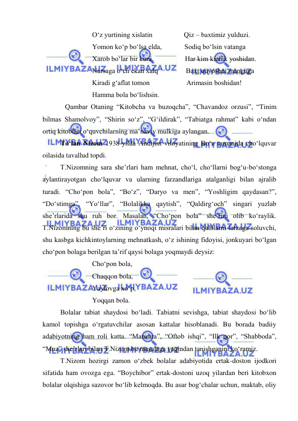  
 
O‘z yurtining xislatin                  Qiz – baxtimiz yulduzi. 
Yomon ko‘p bo‘lsa elda,             Sodiq bo‘lsin vatanga 
Xarob bo‘lar bir kuni.                  Har kim kichik yoshidan. 
Narsaga o‘ch ekan xalq                Baxt quyoshni manguga 
Kiradi g‘aflat tomon                     Arimasin boshidan! 
Hamma bola bo‘lishsin. 
Qambar Otaning “Kitobcha va buzoqcha”, “Chavandoz orzusi”, “Tinim 
bilmas Shamolvoy”, “Shirin so‘z”, “G‘ildirak”, “Tabiatga rahmat” kabi o‘ndan 
ortiq kitoblari o‘quvchilarning ma’naviy mulkiga aylangan. 
To‘lan Nizom 1938-yilda Andijon viloyatining Bo‘z tumanida cho‘lquvar 
oilasida tavallud topdi. 
T.Nizomning sara she’rlari ham mehnat, cho‘l, cho‘llarni bog‘u-bo‘stonga 
aylantirayotgan cho‘lquvar va ularning farzandlariga atalganligi bilan ajralib 
turadi. “Cho‘pon bola”, “Bo‘z”, “Daryo va men”, “Yoshligim qaydasan?”, 
“Do‘stimga”, “Yo‘llar”, “Bolalikka qaytish”, “Qaldirg‘och” singari yuzlab 
she’rlarida shu ruh bor. Masalan, “Cho‘pon bola” she’rini olib ko‘raylik. 
T.Nizomning bu she’ri o‘zining o‘ynoqi misralari bilan qalblarni larzaga soluvchi, 
shu kasbga kichkintoylarning mehnatkash, o‘z ishining fidoyisi, jonkuyari bo‘lgan 
cho‘pon bolaga berilgan ta’rif qaysi bolaga yoqmaydi deysiz: 
Cho‘pon bola, 
Chaqqon bola, 
Yaylovga xo‘p, 
Yoqqan bola. 
Bolalar tabiat shaydosi bo‘ladi. Tabiatni sevishga, tabiat shaydosi bo‘lib 
kamol topishga o‘rgatuvchilar asosan kattalar hisoblanadi. Bu borada badiiy 
adabiyotning ham roli katta. “Manzara”, “Oftob ishqi”, “Ilk qor”, “Shabboda”, 
“Muz” she’rlari bilan T.Nizom bu masalaga yaqindan tanishganini ko‘ramiz. 
T.Nizom hozirgi zamon o‘zbek bolalar adabiyotida ertak-doston ijodkori 
sifatida ham ovozga ega. “Boychibor” ertak-dostoni uzoq yilardan beri kitobxon 
bolalar olqishiga sazovor bo‘lib kelmoqda. Bu asar bog‘chalar uchun, maktab, oliy 
